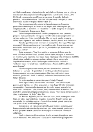 atividades modernas e missionárias das sociedades religiosas, mas se refere a
uma nova era de evangelismo ardente que proclama a Cristo como Senhor, COM
PROVAS, a esta geração, significa um aviva-mento de métodos da Igreja
primitiva, "testificando também Deus com eles, por sinais, e milagres, e várias

maravilhas e dons do Espírito Santo," Heb. 2.4.
Não posso compreender como a igreja moderna espera alcançar os
perdidos com a mensagem de Cristo, se não prega a parte do Evangelho que
sempre convertia as multidões à fé verdadeira — o poder milagroso de Deus para

curar. Um exemplo do que quero dizer:
Quando chegamos em Colon, Panamá, para promover uma campanha,
preguei a mensagem inicial e em seguida convidei todas as pessoas presentes não
salvas a aceitarem a Cristo como Salvador. Mas em vez de alguém avançar a

frente como esperava, uma onda de riso meio abafado passou pela assistência.
Percebia que não estavam convictos do Evangelho e disse logo: "Não faço
mais apelo! Não peço a ninguém servir a meu Deus antes de estar convicto que
meu Deus é o verdadeiro Deus, e que Ele faz justamente o que prometeu na Sua

Palavra, a Bíblia."
Então acrescentei: "Este livro contém as promessas de Deus, uma das
quais é curar os enfermos. Peço, portanto, que os surdos, os cegos, os paralíticos,

os enfermos, que crêem no meu Deus, e que crêem que estas promessas da Bíblia
são divinas e verdadeiras, venham aqui para a frente. Quero orar por vós,
segundo a Bíblia ensina, e se o Deus que proclamei aqui hoje à noite é o
verdadeiro Deus, e se este livro é verdadeiramente a Palavra de Deus, Ele vos

curará agora."
Diversos responderam e oramos por cerca de meia dúzia, dos quais
tínhamos a
certeza de que tinham fé em Deus, e todos foram curados
instantaneamente na presença da assistência. Não é necessário dizer, que a
multidão, que enchia a arena, se admirou, justamente como as multidões no

tempo de Jesus.
Na noite seguinte, a arena estava superlotada. Preguei.
Então repeti o apelo aos descrentes a aceitarem Cristo e mais de 400
pessoas, com lágrimas nos olhos, apressaram-se para chegar à frente. Entregaram
as suas vidas a Deus que tinha demonstrado Seu poder perante seus próprios
olhos. Era a verdade em Colon, Panamá, tanto como na cidade de Samaria: "As

multidões unanimemente prestavam atenção ao que Filipe dizia, porque ouviam e
viam os sinais que ele fazia," Atos 8.6.
Do Alasca à Argentina; de Nova York a Calcutá, índia; de Oregon a Porto
Rico, em todo o lugar onde tenho pregado o Evangelho, descobri um fato que
nunca falha: As multidões seguem a Cristo de boa vontade quando presenciam

Seu poder divino manifestado para curar.
Uma coisa eu sei, o povo quer vermelho, quer moreno, quer preto, quer
branco, quer educado, quer inculto, quer rico, quer pobre responde igualmente a
Cristo, que HOJE EM DIA manifesta Sua compaixão inalterável, curando os

enfermos.
Desde o dia em que Elias aceitou o desafio no monte Carmelo e o povo
deixou de adorar a Baal para adorar a Deus-Jeová, até mesmo a época presente

 