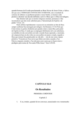 quando homens de fé estão proclamando as Boas Novas de Jesus Cristo, o Salvador que cura a TODOS QUE 0 INVOCAM E O SERVEM, com o resultado de
centenas de milhares se ajoelharem perante o nosso Senhor, os homens estão

prontos a declarar sua decisão definida a servir o Deus que é o Deus de milagres.
Não obstante tudo que os mestres religiosos ensinam, permanece o fato
incontestável, que não existe substituto para a "demonstração do Espírito e de

poder," I Cor. 2.4.
Paulo atribuía repetidamente o sucesso de seu ministério ao fato de Deus
sempre confirmar Sua mensagem por milagres. Em Romanos 15.18,19 diz que
Cristo tornou os gentios obedientes por grandes sinais e maravilhas, pelo poder
do Espírito de Deus. E ainda que se empregam febrilmente mil e um substitutos,
as multidões de não convertidos em todo o mundo ficam esperando, e morrendo,
até a Igreja de hoje em dia voltar aos seus joelhos em jejum e oração, rogando a
Deus que restaure Seu grande poder na vida dela — tem de orar como a Igreja
primitiva: "Concede aos Teus servos que falem com toda a ousadia a Tua
Palavra; enquanto estendes a Tua mão para curar e para que se façam sinais e

prodígios pelo nome do Teu santo Filho Jesus," Atos 4.29,30.

CAPÍTULO XLII

Os Resultados
PRIMEIRA CORÍNTIOS
Capítulo 2
1.

E eu, irmãos, quando fui ter convosco, anunciando-vos o testemunho

 