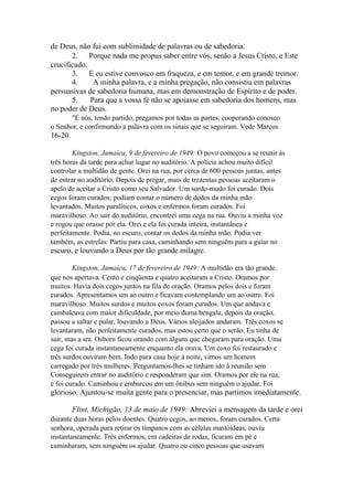 de Deus, não fui com sublimidade de palavras ou de sabedoria.
2. Porque nada me propus saber entre vós, senão a Jesus Cristo, e Este
crucificado.
3. E eu estive convosco em fraqueza, e em temor, e em grande tremor.
4.
A minha palavra, e a minha pregação, não consistiu em palavras
persuasivas de sabedoria humana, mas em demonstração de Espírito e de poder.
5.
Para que a vossa fé não se apoiasse em sabedoria dos homens, mas
no poder de Deus.
"E nós, tendo partido, pregamos por todas as partes, cooperando conosco
o Senhor, e confirmando a palavra com os sinais que se seguiram. Vede Marcos

16-20.
Kingston, Jamaica, 9 de fevereiro de 1949: O povo começou a se reunir às
três horas da tarde para achar lugar no auditório. A polícia achou muito difícil
controlar a multidão de gente. Orei na rua, por cerca de 600 pessoas juntas, antes
de entrar no auditório. Depois de pregar, mais de trezentas pessoas aceitaram o
apelo de aceitar a Cristo como seu Salvador. Um surdo-mudo foi curado. Dois
cegos foram curados; podiam contar o número de dedos da minha mão
levantados. Muitos paralíticos, coxos e enfermos foram curados. Foi
maravilhoso. Ao sair do auditório, encontrei uma cega na rua. Ouviu a minha voz
e rogou que orasse por ela. Orei e ela foi curada inteira, instantânea e
perfeitamente. Podia, no escuro, contar os dedos da minha mão. Podia ver
também, as estrelas. Partiu para casa, caminhando sem ninguém para a guiar no

escuro, e louvando a Deus por tão grande milagre.
Kingston, Jamaica, 17 de fevereiro de 1949: A multidão era tão grande
que nos apertava. Cento e cinqüenta e quatro aceitaram a Cristo. Oramos por
muitos. Havia dois cegos juntos na fila de oração. Oramos pelos dois e foram
curados. Apresentamos um ao outro e ficavam contemplando um ao outro. Foi
maravilhoso. Muitos surdos e muitos coxos foram curados. Um que andava e
cambaleava com maior dificuldade, por meio duma bengala, depois da oração,
passou a saltar e pular, louvando a Deus. Vários aleijados andaram. Três coxos se
levantaram, não perfeitamente curados, mas estou certo que o serão. Eu tinha de
sair, mas a sra. Osborn ficou orando com alguns que chegaram para oração. Uma
cega foi curada instantaneamente enquanto ela orava. Um coxo foi restaurado e
três surdos ouviram bem. Indo para casa hoje à noite, vimos um homem
carregado por três mulheres. Perguntamos-lhes se tinham ido à reunião sem
Conseguirem entrar no auditório e responderam que sim. Oramos por ele na rua,
e foi curado. Caminhou e embarcou em um ônibus sem ninguém o ajudar. Foi

glorioso. Ajuntou-se muita gente para o presenciar, mas partimos imediatamente.
Flint, Michigão, 13 de maio de 1949: Abreviei a mensagem da tarde e orei
durante duas horas pelos doentes. Quatro cegos, ao menos, foram curados. Certa
senhora, operada para retirar os tímpanos com as células mastóideas, ouviu
instantaneamente. Três enfermos, em cadeiras de rodas, ficaram em pé e
caminharam, sem ninguém os ajudar. Quatro ou cinco pessoas que usavam

 