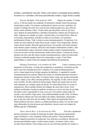 muletas, caminharam sem elas. Outra, com câncer e carregada numa padiola,
levantou-se e caminhou. Diversas parcialmente surdas e cegas foram curadas.
Detroit, Michigão, 30 de junho de 1949:
Depois do sermão, 31 foram
salvos. A fila de oração era comprida. Os primeiros curados foram três pessoas,
inteiramente surdas. Um menino, moribundo de câncer nos rins e pulmões, foi
curado. O milagre da noite foi a cura de uma senhora paralí-tica, que sofria de
artrite, muito enferma e fraca. Tremia tanto que não podia vestir-se, há cinco
anos. Depois de repreendermos o demônio de paralisia, ordenei que levantasse as
mãos. Segurava-as coladas ao corpo, e faziam todo o seu corpo tremer. Mas ela
as levantou, batia palmas, estendeu as mãos na sua frente e as sustentava
perfeitamente firmes. Todo o tremor cessou instantaneamente. Foi glorioso. Um
senhor em uma cadeira de rodas ficou em pé e andou. Ficou alegríssimo. Muitos
outros foram curados. Recordo agora que houve novecentas conversões durante
estas últimas quatro semanas, além dos vinte doentes inteiramente curados, vinte
e um inteiramente cegos e dezessete surdos-mudos curados instantaneamente.
Cerca de noventa ouvidos inteiramente surdos foram abertos. Centenas de outros,
durante este mês, que não foram curados instantaneamente, estão convalescendo.
Estamos recebendo grande número de testemunhos e cartas. Como Deus

maravilhoso e como é fiel em cumprir Sua Palavra de promessa.
Reading, Pensilvânia, 3 de setembro de 1949:
Cento e sessenta e nove
chegaram a Cristo hoje. A tenda não comportava a assistência. A primeira na fila
para a cura fora operada para tirar o tímpano. Foi curada instantaneamente e
ouvia o tique-taque de um relógio pequeno de algibeira. A segunda foi curada
instantaneamente de catarata. Depois da oração, as cataratas pareciam estourar e
desaparecer perante nossos olhos. O menino muito vesgo, que assistiu anteontem
à noite, voltou e seus olhos estavam perfeitos. Em seguida, na fila, estava um pai
com seu filho. Os dois sofriam de hérnia dupla. Depois da oração nem um nem
outro acharam um vestígio sequer de hérnia. Foi maravilhosíssimo ver como se
regozijavam. Houve grande número de milagres de curas hoje à noite. Certa
senhora moribunda e trazida em padiola, levantou-se e levou seu leito de um lado
da tenda a outro, regozijando-se com a sua cura. Um menino surdo-mudo foi
curado e uma menina vesga sarou. Uma endemoninhada trazida à fila, foi liberta.
Os demônios falaram por meio dos lábios da mulher, declarando, enfurecidos,
que se não iam calar nem sair da mulher. Mas, depois da repreensão final no
Nome poderoso de Jesus, saíram e a mulher permanecia calma. Foi um dos casos
mais destacados de estar possesso por demônios, mesmo como nos tempos da

Bíblia, que já vi libertados.
Ponce, Puerto Rico, 11 de fevereiro de 1950:
Três mil e quinhentas
pessoas assistiram à reunião de instrução da tarde. Duas pessoas inteiramente
cegas receberam a vista, chegando à frente sem auxílio. Viam perfeitamente.
Muitos daqueles presentes as conheciam. Isso eletrizou a assistência. Dezenas de
pessoas parcialmente cegas e surdas foram curadas. Ao menos vinte e cinco
ouvidos foram abertos. Uma criança com um osso do braço partido foi curada e a

é

 