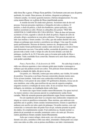 mãe tirou-lhe o gesso. 0 braço ficou perfeito. Um homem com um osso da perna
quebrado, foi curado. Duas pessoas, de muletas, chegaram ao palanque e
voltaram curadas. Ao menos quarenta tumores e hérnias desapareceram. Foi uma

coisa maravilhosa ver a glória de Deus manifestada assim.
A reunião da noite foi ainda mais gloriosa. Assistiram mais de dez mil
pessoas. Estavam presentes repórteres e fotógrafos de todos os diários. O
prefeito, o chefe de polícia, o chefe dos bombeiros, quinze policiais, e dez
médicos assistiram ao culto. Diziam os cabeçalhos dos jornais: "DEZ MIL
ASSISTEM À CAMPANHA DE CURA DIVINA." Mais de duas mil pessoas
aceitaram a Cristo, segundo o cálculo do chefe de polícia. Depois do culto de
salvação, dirigi a assistência no orar pelos enfermos. Três pessoas jogaram ao
lado suas muletas e foram curadas. Um velho, que não andara durante três anos,
chegou ao palanque para mostrar a assistência seu milagre. Uma cega foi curada
quase perfeitamente. Dezenas de hérnias, tumores etc, desapareceram. Dois
surdos-mudos foram perfeitamente curados onde estavam de pé, e vieram à frente
para demonstrar sua cura. Uma pobre mulher, acometida de paralisia, e que
passara toda a tarde e todo o tempo do culto da noite deitada a um lado do
palanque, recebeu fé, às 10.15 da noite, para se levantar pelo poder de Deus e
caminhar. Toda a multidão ficou comovida. Durante nove anos ficara enferma,

sem poder caminhar.
Ponce, Puerto Rico, 15 de fevereiro de 1950:
No culto hoje à tarde, a
rádio nos ofereceu quarenta e cinco minutos grátis para irradiar a mensagem a
milhares que não podiam assistir aos cultos. Três policiais foram destacados para

guardar a estação de rádio, do povo na rua.
Um pastor, rev. Mercado, contou que uma senhora, sua vizinha, foi curada
de paralisia. Uma perna e um braço ficavam contorcidos durante muitos anos.
Ficou sã num instante. Anda entre seus conhecidos testificando da sua cura
maravilhosa. Certo pastor de uma cidade 145 quilômetros distantes, trouxe um de
seus membros, uma velha, para testificar da sua cura de cegueira completa,
enquanto escutava a irradiação de nosso culto. Já nos avisaram: houve cinqüenta

milagres, no mínimo, na irradiação deste culto hoje.
Ao menos dez cegos foram curados maravilhosamente. Era quase incrível.
Ao menos setenta e cinco pessoas parcial ou completamente surdas foram

curadas. Mais de sessenta pessoas parcialmente cegas foram restauradas.
Era um espetáculo para fazer os corações mais endurecidos romperem em
alegria ao verem os paralíticos restaurados. Duas meninas, que andavam com
aparelhos até os quadris, foram curadas instantaneamente, tiraram os aparelhos e
andaram sem auxílio em toda a parte do palanque. Um pobre menino, com o pé
contorcido e o tornozelo duro até poder ficar em pé, somente pisando na ponta
dos dedos, foi completamente curado. O pé endireitou-se, ficando normal e a
planta do pé assentado no assoalho justamente como a do outro pé. Diversos

outros paralíticos foram curados maravilhosamente.
Acho que o maior milagre, desta noite, era o de uma pobre mulher que,
durante seis anos, caminhava sobre suas mãos, arrastando e balançando seu corpo
entre suas mãos no chão, com as pernas encolhidas a seu lado e inteiramente

 