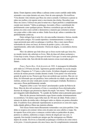 duras. Eram ásperas como tábua e calosas como couro curtido onde tinha
arrastado o seu corpo durante seis anos, fruto de uma operação. Ela testificou:
"Cria durante vinte minutos que Deus me estava curando. Continuava a passar as
mãos nos joelhos e de repente notei o movimento das rótulas. Reconheci que
Deus me curava. Esforcei-me para levantar-me e fiquei perfeita e completamente
curada num instante." Subiu ao palanque, louvando a Deus e caminhando tão
perfeitamente como qualquer pessoa. Mostrou a assistência que um lado das
pernas era como couro curtido e demonstrou a maneira que costumava arrastar
seu corpo sobre o chão entre as mãos. Então ficou de pé, saltou e caminhou tão

perfeitamente como eu.
Outro milagre hoje à noite foi o de uma mulher demente e furiosa, trazida
ao culto pelos amigos. Foi curada repentina e instantaneamente e começou a
rogar permissão para subir ao palanque e testificar. Deu o mais maravilhoso
testemunho de como era louca, do horror de perder o juízo, e de como,
repentinamente, sabia tudo claramente. Chorou de alegria, e a assistência chorou

também.
Não é de admirar que João disse que se fosse escrito tudo que Jesus fez,
no mundo inteiro não caberiam os livros. Mais de duas mil almas aceitaram a
Cristo hoje à noite. Graças a Deus por tal noite! Creio que é a noite mais gloriosa
de toda a minha vida. Sem dúvida há ainda maiores coisas reservadas para o

futuro.
Ponce, Puerto Rico, 16 de fevereiro de 1950: A mensagem foi difundida
pelo rádio às 2:30 horas da tarde. Aglomerou grande multidão na rua da estação
de rádio. Chegamos às 7:15 para o culto à noite. Já tinham chegado ao palanque
notícias de muitas pessoas curadas durante à tarde. Certo pastor vira uma turma
grande de gente na rua. Pensava que fosse um acidente que ocorrera. Mas em vez
disto, foi informado que um paralítico, bem conhecido na cidade e que andava de
muletas, entrara em uma venda para escutar a mensagem irradiada. Reclamou a

sua cura e ficou perfeitamente curado.
Pregamos sobre a cura "em massa" proclamando o poder da Palavra de
Deus. Mais de dois mil aceitaram a Cristo e a assistência ficou eletrizada pelas
dezenas de milagres que presenciou depois da oração "em massa." Não oramos

por ninguém individualmente. "E o poder do Senhor estava presente para curar."
Mais de dez pessoas inteiramente cegas foram curadas instantaneamente
na assistência. Um destes cegos tinha mais de 102 anos de idade. Podia contar o
número de dedos da minha mão e distinguir todos os objetos em pontos afastados
dele. O auditório ficou admirado repetidamente ao presenciar as curas dos cegos,

todos dando glória a Deus nas maiores alturas.
Três loucas foram maravilhosamente restauradas a seu juízo perfeito. Uma
delas se ocupava em costurar várias cores de pano nos seus cabelos e roupa. Ela
de repente ficou sã de juízo e começou a retirar todos os pedacinhos de pano,
penteou os cabelos, endireitou a roupa e chorou de alegria por sua cura. A
segunda, fora trazida â reunião por amigos que lhe entregaram seu filhinho
depois de curada. Ela levou a criancinha ao palanque e testificou de como estava
sã do juízo. A terceira passara oito anos louca, mas foi completamente restaurada

 
