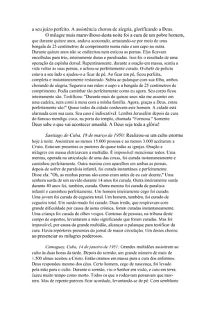 a seu juízo perfeito. A assistência chorou de alegria, glorificando a Deus.
O milagre mais maravilhoso desta noite foi a cura de um pobre homem,
que durante quinze anos, andava acocorado, arrastando-se por meio de uma
bengala de 25 centímetros de comprimento numa mão e um cepo na outra.
Durante quinze anos não se endireitou nem esticou as pernas. Elas ficavam
encolhidas para trás, inteiramente duras e paralisadas. Isso foi o resultado de uma
operação da espinha dorsal. Repentinamente, durante a oração em massa, sentiu a
vida voltar às suas pernas, e achou-se perfeitamente curado. O chefe de polícia
estava a seu lado e ajudou-o a ficar de pé. Ao ficar em pé, ficou perfeita,
completa e instantaneamente restaurado. Subiu ao palanque com sua filha, ambos
chorando de alegria. Segurava nas mãos o cepo e a bengala de 25 centímetros de
comprimento. Podia caminhar tão perfeitamente como eu agora. Seu corpo ficou
inteiramente são. Testificou: "Durante mais de quinze anos não me assentei em
uma cadeira, nem comi à mesa com a minha família. Agora, graças a Deus, estou
perfeitamente são!" Quase todos da cidade conhecem este homem. A cidade está
alarmada com sua cura. Seu caso é indiscutível. Lembra Jerusalém depois da cura
do famoso mendigo coxo, na porta do templo, chamada "Formosa." Somente

Deus sabe o que vai acontecer amanhã. A Deus seja toda a glória!
Santiago de Cuba, 18 de março de 1950: Realizou-se um culto enorme
hoje à noite. Assistiram ao menos 15.000 pessoas e ao menos 3.000 aceitaram a
Cristo. Estavam presentes os pastores de quase todas as igrejas. Oração e
milagres em massa eletrizavam a multidão. É impossível mencionar todos. Uma
menina, operada na articulação de uma das coxas, foi curada instantaneamente e
caminhou perfeitamente. Outra menina com aparelhos em ambas as pernas,
depois de sofrer de paralisia infantil, foi curada instantânea e perfeitamente.
Disse ela: "Oh, as minhas pernas são como eram antes de eu cair doente," Uma
senhora surda de um ouvido durante 14 anos foi curada. Outra inteiramente surda
durante 40 anos foi, também, curada. Outra menina foi curada de paralisia
infantil e caminhou perfeitamente. Um homem inteiramente cego foi curado.
Uma jovem foi curada de cegueira total. Um homem, também, foi curado de
cegueira total. Um surdo-mudo foi curado. Duas irmãs, que respiravam com
grande dificuldade por causa de asma crônica, foram curadas instantaneamente.
Uma criança foi curada de olhos vesgos. Centenas de pessoas, na tribuna deste
campo de esportes, levantaram a mão significando que foram curadas. Mas foi
impossível, por causa da grande multidão, alcançar o palanque para testificar da
cura. Havia repórteres presentes do jornal de maior circulação. Um destes chorou

ao presenciar os milagres poderosos.
Camaguey, Cuba, 14 de janeiro de 1951: Grandes multidões assistiram ao
culto às duas horas da tarde. Depois do sermão, um grande número de mais de
1.500 almas aceitou a Cristo. Então oramos em massa para a cura dos enfermos.
Deus respondeu mesmo dos céus. Certo homem, cego de nascença, foi levado
pela mão para o culto. Durante o sermão, viu o Senhor em visão, e caiu em terra.
Jazeu muito tempo como morto. Todos os que o rodeavam pensavam que morrera. Mas de repente pareceu ficar acordado, levantando-se de pé. Com semblante

 