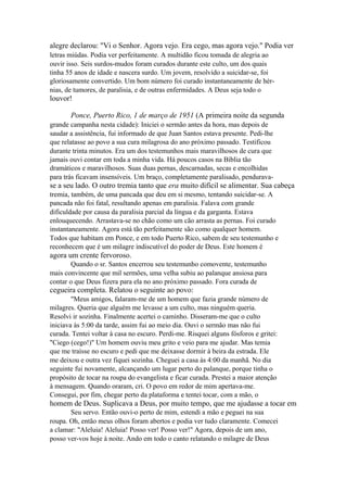 alegre declarou: "Vi o Senhor. Agora vejo. Era cego, mas agora vejo." Podia ver
letras miúdas. Podia ver perfeitamente. A multidão ficou tomada de alegria ao
ouvir isso. Seis surdos-mudos foram curados durante este culto, um dos quais
tinha 55 anos de idade e nascera surdo. Um jovem, resolvido a suicidar-se, foi
gloriosamente convertido. Um bom número foi curado instantaneamente de hérnias, de tumores, de paralisia, e de outras enfermidades. A Deus seja todo o

louvor!
Ponce, Puerto Rico, 1 de março de 1951 (A primeira noite da segunda
grande campanha nesta cidade): Iniciei o sermão antes da hora, mas depois de
saudar a assistência, fui informado de que Juan Santos estava presente. Pedi-lhe
que relatasse ao povo a sua cura milagrosa do ano próximo passado. Testificou
durante trinta minutos. Era um dos testemunhos mais maravilhosos de cura que
jamais ouvi contar em toda a minha vida. Há poucos casos na Bíblia tão
dramáticos e maravilhosos. Suas duas pernas, descarnadas, secas e encolhidas
para trás ficavam insensíveis. Um braço, completamente paralisado, pendurava-

se a seu lado. O outro tremia tanto que era muito difícil se alimentar. Sua cabeça
tremia, também, de uma pancada que deu em si mesmo, tentando suicidar-se. A
pancada não foi fatal, resultando apenas em paralisia. Falava com grande
dificuldade por causa da paralisia parcial da língua e da garganta. Estava
enlouquecendo. Arrastava-se no chão como um cão arrasta as pernas. Foi curado
instantaneamente. Agora está tão perfeitamente são como qualquer homem.
Todos que habitam em Ponce, e em todo Puerto Rico, sabem de seu testemunho e
reconhecem que é um milagre indiscutível do poder de Deus. Este homem é

agora um crente fervoroso.
Quando o sr. Santos encerrou seu testemunho comovente, testemunho
mais convincente que mil sermões, uma velha subiu ao palanque ansiosa para
contar o que Deus fizera para ela no ano próximo passado. Fora curada de

cegueira completa. Relatou o seguinte ao povo:
"Meus amigos, falaram-me de um homem que fazia grande número de
milagres. Queria que alguém me levasse a um culto, mas ninguém queria.
Resolvi ir sozinha. Finalmente acertei o caminho. Disseram-me que o culto
iniciava às 5:00 da tarde, assim fui ao meio dia. Ouvi o sermão mas não fui
curada. Tentei voltar à casa no escuro. Perdi-me. Risquei alguns fósforos e gritei:
"Ciego (cego!)" Um homem ouviu meu grito e veio para me ajudar. Mas temia
que me traísse no escuro e pedi que me deixasse dormir à beira da estrada. Ele
me deixou e outra vez fiquei sozinha. Cheguei a casa às 4:00 da manhã. No dia
seguinte fui novamente, alcançando um lugar perto do palanque, porque tinha o
propósito de tocar na roupa do evangelista e ficar curada. Prestei a maior atenção
à mensagem. Quando oraram, cri. O povo em redor de mim apertava-me.
Consegui, por fim, chegar perto da plataforma e tentei tocar, com a mão, o

homem de Deus. Suplicava a Deus, por muito tempo, que me ajudasse a tocar em
Seu servo. Então ouvi-o perto de mim, estendi a mão e peguei na sua
roupa. Oh, então meus olhos foram abertos e podia ver tudo claramente. Comecei
a clamar: "Aleluia! Aleluia! Posso ver! Posso ver!" Agora, depois de um ano,
posso ver-vos hoje à noite. Ando em todo o canto relatando o milagre de Deus

 