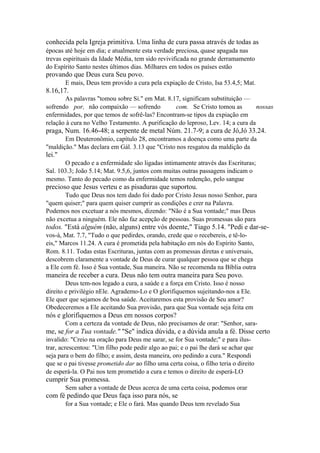 conhecida pela Igreja primitiva. Uma linha de cura passa através de todas as
épocas até hoje em dia; e atualmente esta verdade preciosa, quase apagada nas
trevas espirituais da Idade Média, tem sido revivificada no grande derramamento
do Espírito Santo nestes últimos dias. Milhares em todos os países estão

provando que Deus cura Seu povo.
E mais, Deus tem provido a cura pela expiação de Cristo, Isa 53.4,5; Mat.

8.16,17.
As palavras "tomou sobre Si." em Mat. 8.17, significam substituição —
sofrendo por, não compaixão — sofrendo
com. Se Cristo tomou as
nossas
enfermidades, por que temos de sofrê-las? Encontram-se tipos da expiação em
relação à cura no Velho Testamento. A purificação do leproso, Lev. 14; a cura da

praga, Num. 16.46-48; a serpente de metal Núm. 21.7-9; a cura de Jó,Jó 33.24.
Em Deuteronômio, capítulo 28, encontramos a doença como uma parte da
"maldição." Mas declara em Gál. 3.13 que "Cristo nos resgatou da maldição da

lei."
O pecado e a enfermidade são ligadas intimamente através das Escrituras;
Sal. 103.3; João 5.14; Mat. 9.5,6, juntos com muitas outras passagens indicam o
mesmo. Tanto do pecado como da enfermidade temos redenção, pelo sangue

precioso que Jesus verteu e as pisaduras que suportou.
Tudo que Deus nos tem dado foi dado por Cristo Jesus nosso Senhor, para
"quem quiser;" para quem quiser cumprir as condições e crer na Palavra.
Podemos nos excetuar a nós mesmos, dizendo: "Não é a Sua vontade;" mas Deus
não excetua a ninguém. Ele não faz acepção de pessoas. Suas promessas são para

todos. "Está alguém (não, alguns) entre vós doente," Tiago 5.14. "Pedi e dar-sevos-á, Mat. 7.7, "Tudo o que pedirdes, orando, crede que o recebereis, e tê-loeis," Marcos 11.24. A cura é prometida pela habitação em nós do Espírito Santo,
Rom. 8.11. Todas estas Escrituras, juntas com as promessas diretas e universais,
descobrem claramente a vontade de Deus de curar qualquer pessoa que se chega
a Ele com fé. Isso é Sua vontade, Sua maneira. Não se recomenda na Bíblia outra

maneira de receber a cura. Deus não tem outra maneira para Seu povo.
Deus tem-nos legado a cura, a saúde e a força em Cristo. Isso é nosso
direito e privilégio nEle. Agrademo-Lo e O glorifiquemos sujeitando-nos a Ele.
Ele quer que sejamos de boa saúde. Aceitaremos esta provisão de Seu amor?
Obedeceremos a Ele aceitando Sua provisão, para que Sua vontade seja feita em

nós e glorifiquemos a Deus em nossos corpos?
Com a certeza da vontade de Deus, não precisamos de orar: "Senhor, sara-

me, se for a Tua vontade." "Se" indica dúvida, e a dúvida anula a fé. Disse certo
invalido: "Creio na oração para Deus me sarar, se for Sua vontade;" e para ilustrar, acrescentou: "Um filho pode pedir algo ao pai; e o pai lhe dará se achar que
seja para o bem do filho; e assim, desta maneira, oro pedindo a cura." Respondi
que se o pai tivesse prometido dar ao filho uma certa coisa, o filho teria o direito
de esperá-la. O Pai nos tem prometido a cura e temos o direito de esperá-LO

cumprir Sua promessa.
Sem saber a vontade de Deus acerca de uma certa coisa, podemos orar

com fé pedindo que Deus faça isso para nós, se
for a Sua vontade; e Ele o fará. Mas quando Deus tem revelado Sua

 