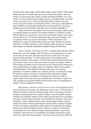 em curar meus olhos cegos. Estou muito alegre e grata a Deus." (Que todos
saibam que não foi a minha roupa que curou os olhos desta mulher, como não
foram as vestes de Jesus que curaram a mulher da história da Bíblia. Foi a fé da
mulher. Ao tocar a minha roupa, ela apenas marcou, automaticamente, um tempo
em que ela mesma ia crer e ter fé em Deus para operar o milagre. Logo que
cremos. Deus faz Sua obra. Como alguém já disse: "Creio que, se esta mulher do
relato da Bíblia, tivesse pisado de propósito em um rasto de Jesus, com fé que

durante este ato seria curada, teria sido com os mesmos resultados.")
Depois destes dois testemunhos, não era necessário pregar. Apenas exortei
a assistência durante dez minutos. Em seguida dirigimos a assistência à oração.
Mais de 300 pessoas aceitaram a Cristo como seu Salvador. Depois o povo começou a receber a cura. Um homem inteiramente cego, mas cheio de alegria, veio
ao palanque. Podia ver, como ele mesmo disse: "Muito claramente!" Um
paralítico foi curado; de alegria batia no chão com os pés. Muitos outros foram
libertados. A multidão regozijava, sendo evidente a todos que Deus ia conceder

outro grande avivamento espiritual à cidade de Ponce, Puerto Rico.
Colon, Panamá, 19 de maio de 1951: A cidade está comovida. Todo o
mundo fala acerca dos milagres. Mais de 500 pessoas acompanharam um velho
na rua ontem à noite. Este velho fora curado de urrj ouvido surdo. Era cego e
quase não podia caminhar. Às 7:30 a arena colossal, que comporta muitos
milhares assentados, estava repleta. Às 8:30, muitas centenas de pessoas ficavam
de pé. Hoje à noite, o povo ouvia com a maior reverência a mensagem. Mais de
700 aceitaram ao Senhor como seu Salvador pessoal. Oramos pelos enfermos em
massa, primeiramente em inglês e depois em espanhol. Muitos foram curados
maravilhosamente. Uma mulher foi curada de uma perna e de um braço
paralisados. Um homem, também, foi curado de paralisia. Um chinês foi curado
de artrite nos ombros e nos braços. Era homem bem conhecido na cidade;
centenas de presentes o conheciam. Um homem da Jamaica foi curado de
cegueira quase total. Uma senhora foi curada de dores cruciantes no corpo. Um
cego, mendigo que não podia trabalhar durante muitos anos, foi completamente

curado. Chorava enquanto testificava.
Barquisimeto, Venezuela, 10 de fevereiro de 1952: Era dia glorioso; havia
poucos tão gloriosos na minha vida. Realizaram-se dois cultos. À 1:00 da tarde, a
igreja ficou repleta. (O governo proíbe pregação a não ser nas igrejas.) O térreo
da igreja e da casa pastoral ficou, também, repleto. A rua ficou repleta de gente.
O parque atrás da igreja, também, estava repleto de gente para ouvir a mensagem.
Havia povo de toda a parte da cidade. Havia multidões de enfermos. Havia fé extraordinária. Todo o mundo esperava a cura. Preguei alguns minutos, antes de
começar as orações. Oramos primeiramente pelos pecadores; centenas aceitaram
a Cristo. Em seguida, oramos pelos surdos; mais de 15 testificaram de milagres.
Então oramos pelos que tinham tumores e hérnias. Ao menos 25 testificaram
imediatamente de curas. Brados de alegria subiram da multidão. 0 povo ficou
estupefato. Nunca houvera coisa semelhante. Em seguida oramos pelos cegos;
vários casos destacados foram curados. Um homem cego de um olho, afetado de

 