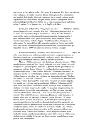 novamente a vista. Outra mulher foi curada de um tumor. Um dos comerciantes,
mais conhecidos da cidade, foi curado de uma hérnia grande. Não achara alívio
nos hospitais; hoje à noite foi curado. Ao menos 200 pessoas levantaram a mão
significando que foram curadas milagrosamente, mas não conseguiram passar
pela multidão para testificarem. Faltam-me as palavras para descrever a glória do

culto. O recinto ficou literalmente cheio da glória de Deus.
Santa Ana, El Salvador, 19 de janeiro de 1953:

Acabamos a última

preparação para iniciar a campanha. Cerca de 5.000 pessoas já estavam às 6:30
da noite. Às 7:40, quando cheguei havia mais de 10.000. Ao subir à tribuna,
contemplei a maior assistência que já vi na primeira noite duma campanha. O
povo, muito apertado, lotava quase um quarteirão inteiro da cidade. Todos
mostravam reverência perfeita. Preguei sobre Hebreus 13.8; em seguida orei
pelos surdos. Ao menos 200 ouvidos surdos foram abertos. Depois cerca de 20
deles testificaram, então oramos pelo resto dos enfermos. Foi maravilhoso o que

Deus fez. Mais de 2.000 oraram sinceramente pedindo salvação.
Cidade de Guatemala, Guatemala, 10 de fevereiro de 1953:
Depois do
culto ontem à noite, uma senhora sentada em um carro, sem poder caminhar há
cinco anos, com fratura na espinha dorsal, continuava orando. Repentinamente

sentiu que devia tentar caminhar. Desceu do carro e ficou sã.
Mais de 10.000 assistiram ao culto desta tarde calorenta. Ao menos 2.500,
com lágrimas aceitaram a Cristo. Depois orei pelos enfermos. Grande era o poder
milagroso de Deus que operava na ladeira. A primeira mulher que testificou não
andava sem muletas, durante 15 anos. Foi curada e abandonou suas muletas.
Depois uma jovem de 18 anos de idade foi curada. Tinha tuberculose óssea. Só
andava de muleta. Foi completamente curada e testificou, chorando. Então um
médico chegou ao microfone para confirmar seu testemunho, dizendo: "Conheço
esta jovem. Era incurável. Tratamo-la.
É verdade que não podia caminhar!
Somente podemos dizer que Deus cura!" Então foi curado um menino de pólio.
Em seguida um velho que andava com bengala foi liberto. Sofrerá durante 20
anos. Então, uma mulher, andando de muletas, com o pé muito inchado e em
ataduras, com úlcera cancerosa, foi curada. Foi restaurada milagrosamente. Era
grande milagre. Em seguida, uma mulher rica e seu filho chegaram correndo.
Estavam extremamente comovidos. O filho caiu no meu pescoço chorando e
dizendo: "Oh, irmão Osborn, eis a minha mãe. Ela nasceu surda. Durante os 23
anos da minha vida, ela não ouvia. Agora está curada! Ela ouve! Oh, irmão
Osborn, Deus é tão bom! Ele está aqui! Oh, Ele é tão bom!" Muitas pessoas
presentes a conheciam. Ela testificou, chorando de alegria. Em seguida, foi um
velho médico que não podia caminhar durante anos. Foi restaurado. Uma mulher
com hérnia durante 20 anos foi curada. Um policial foi curado. Uma velhinha,
levada ao culto nos braços de parentes, ficou sã. Um homem, trazido em uma
cadeira de rodas, ficou em pé e caminhou, curado pelo poder de Deus. Uma
mulher foi curada, sentada na sua cadeira de rodas. Depois mais de 1.000 pessoas
ainda dentro da multidão declararam que foram curadas, mas não houve tempo

para os seus testemunhos.

 