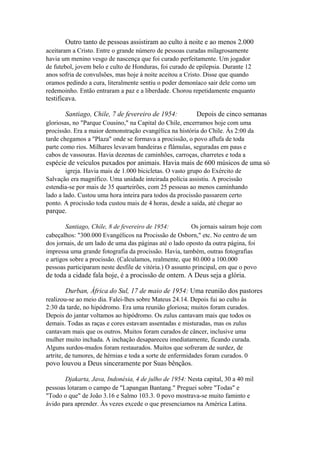 Outro tanto de pessoas assistiram ao culto à noite e ao menos 2.000
aceitaram a Cristo. Entre o grande número de pessoas curadas milagrosamente
havia um menino vesgo de nascença que foi curado perfeitamente. Um jogador
de futebol, jovem belo e culto de Honduras, foi curado de epilepsia. Durante 12
anos sofria de convulsões, mas hoje à noite aceitou a Cristo. Disse que quando
oramos pedindo a cura, literalmente sentiu o poder demoníaco sair dele como um
redemoinho. Então entraram a paz e a liberdade. Chorou repetidamente enquanto

testificava.
Santiago, Chile, 7 de fevereiro de 1954:

Depois de cinco semanas

gloriosas, no "Parque Cousino," na Capital do Chile, encerramos hoje com uma
procissão. Era a maior demonstração evangélica na história do Chile. Às 2:00 da
tarde chegamos a "Plaza" onde se formava a procissão, o povo aflufa de toda
parte como rios. Milhares levavam bandeiras e flâmulas, seguradas em paus e
cabos de vassouras. Havia dezenas de caminhões, carroças, charretes e toda a

espécie de veículos puxados por animais. Havia mais de 600 músicos de uma só
igreja. Havia mais de 1.000 bicicletas. O vasto grupo do Exército de
Salvação era magnífico. Uma unidade inteirada polícia assistiu. A procissão
estendia-se por mais de 35 quarteirões, com 25 pessoas ao menos caminhando
lado a lado. Custou uma hora inteira para todos da procissão passarem certo
ponto. A procissão toda custou mais de 4 horas, desde a saída, até chegar ao

parque.
Santiago, Chile, 8 de fevereiro de 1954:
Os jornais saíram hoje com
cabeçalhos: "300.000 Evangélicos na Procissão de Osborn," etc. No centro de um
dos jornais, de um lado de uma das páginas até o lado oposto da outra página, foi
impressa uma grande fotografia da procissão. Havia, também, outras fotografias
e artigos sobre a procissão. (Calculamos, realmente, que 80.000 a 100.000
pessoas participaram neste desfile de vitória.) O assunto principal, em que o povo

de toda a cidade fala hoje, é a procissão de ontem. A Deus seja a glória.
Durban, África do Sul, 17 de maio de 1954: Uma reunião dos pastores
realizou-se ao meio dia. Falei-lhes sobre Mateus 24.14. Depois fui ao culto às
2:30 da tarde, no hipódromo. Era uma reunião gloriosa; muitos foram curados.
Depois do jantar voltamos ao hipódromo. Os zulus cantavam mais que todos os
demais. Todas as raças e cores estavam assentadas e misturadas, mas os zulus
cantavam mais que os outros. Muitos foram curados de câncer, inclusive uma
mulher muito inchada. A inchação desapareceu imediatamente, ficando curada.
Alguns surdos-mudos foram restaurados. Muitos que sofreram de surdez, de
artrite, de tumores, de hérnias e toda a sorte de enfermidades foram curados. 0

povo louvou a Deus sinceramente por Suas bênçãos.
Djakarta, Java, Indonésia, 4 de julho de 1954: Nesta capital, 30 a 40 mil
pessoas lotaram o campo de "Lapangan Bantang." Preguei sobre "Todas" e
"Todo o que" de João 3.16 e Salmo 103.3. 0 povo mostrava-se muito faminto e
ávido para aprender. Às vezes excede o que presenciamos na América Latina.

 