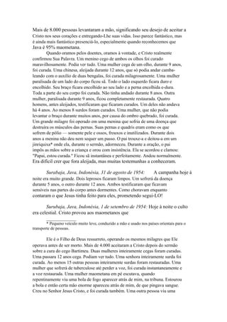 Mais de 8.000 pessoas levantaram a mão, significando seu desejo de aceitar a
Cristo nos seus corações e entregando-Lhe suas vidas. Isso parece fantástico, mas
é ainda mais fantástico presenciá-lo, especialmente quando reconhecemos que

Java é 95% maometana.
Quando oramos pelos doentes, oramos à vontade, e Cristo realmente
confirmou Sua Palavra. Um menino cego de ambos os olhos foi curado
maravilhosamente. Podia ver tudo. Uma mulher cega de um olho, durante 9 anos,
foi curada. Uma chinesa, aleijada durante 12 anos, que só podia andar cambaleando com o auxílio de duas bengalas, foi curada milagrosamente. Uma mulher
paralisada de um lado do corpo ficou sã. Todo o lado esquerdo ficara duro e
encolhido. Seu braço ficara encolhido ao seu lado e a perna encolhida e-dura.
Toda a parte do seu corpo foi curada. Não tinha andado durante 8 anos. Outra
mulher, paralisada durante 9 anos, ficou completamente restaurada. Quatro
homens, antes aleijados, testificaram que ficaram curados. Um deles não andava
há 4 anos. Ao menos 8 surdos foram curados. Uma mulher, que não podia
levantar o braço durante muitos anos, por causa do ombro quebrado, foi curada.
Um grande milagre foi operado em uma menina que sofria de uma doença que
destruíra os músculos das pernas. Suas pernas e quadris eram como os que
sofrem de pólio — somente pele e ossos, frouxos e inutilizados. Durante dois
anos a menina não deu nem sequer um passo. O pai trouxe-a e deitou-a em um
jinriquixa* onde ela, durante o sermão, adormeceu. Durante a oração, o pai
impôs as mãos sobre a criança e orou com insistência. Ela se acordou e clamou:
"Papai, estou curada." Ficou sã instantânea e perfeitamente. Andou normalmente.

Era difícil crer que fora aleijada, mas muitas testemunhas a conheceram.
Surabaja, Java, Indonésia, 31 de agosto de 1954:

A campanha hoje à

noite era muito grande. Dois leprosos ficaram limpos. Um sofrerá da doença
durante 5 anos, o outro durante 12 anos. Ambos testificaram que ficavam
sensíveis nas partes do corpo antes dormentes. Como choravam enquanto

contaram o que Jesus tinha feito para eles, prometendo segui-LO!
Surubaja, Java, Indonésia, 1 de setembro de 1954: Hoje à noite o culto
era celestial. Cristo provou aos maometanos que
____________
* Pequeno veículo muito leve, conduzido a mão e usado nos países orientais para o
transporte de pessoas.

Ele é o Filho de Deus ressurreto, operando os mesmos milagres que Ele
operava antes de ser morto. Mais de 4.000 aceitaram a Cristo depois do sermão
sobre a cura do cego Bartimeu. Duas mulheres inteiramente cegas foram curadas.
Uma passara 12 anos cega. Podiam ver tudo. Uma senhora inteiramente surda foi
curada. Ao menos 15 outras pessoas inteiramente surdas foram restauradas. Uma
mulher que sofrerá de tuberculose até perder a voz, foi curada instantaneamente e
a voz restaurada. Uma mulher maometana em pé escutava, quando
repentinamente viu uma bola de fogo aparecer atrás de mim, na tribuna. Estourou
a bola e então certa mão enorme apareceu atrás de mim, de que pingava sangue.
Creu no Senhor Jesus Cristo, e foi curada também. Uma outra pessoa viu uma

 