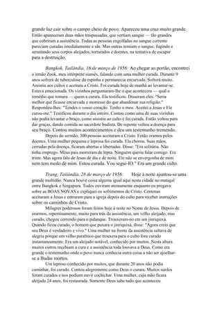 grande luz cair sobre o campo cheio de povo. Apareceu uma cruz muito grande.
Então apareceram duas mãos traspassadas, que vertiam sangue — tão grandes
que cobriram a assistência. Todas as pessoas engolfadas no sangue corrente
pareciam curadas imediatamente e sãs. Mas outras temiam o sangue, fugindo e
arrastando seus corpos aleijados, torturados e doentes, na tentativa de escapar

para a destruição.
Bangkok, Tailândia, 16 de março de 1956: Ao chegar ao portão, encontrei
o irmão Zook, meu intérprete siamês, falando com uma mulher curada. Durante 9
anos sofrerá de tuberculose da espinha e permanecia encurvada. Sofrerá muito.
Assistia aos cultos e aceitara a Cristo. Foi curada hoje de manhã ao levantar-se.
Estava emocionada. Os vizinhos perguntaram-lhe o que acontecera — qual o
remédio que tomara — quem a curara. Ela testificou. Disseram eles: "Seria
melhor que ficasse encurvada e morresse do que abandonar sua religião."
Respondeu-lhes: "Tendes o vosso coração. Tenho o meu. Aceitei a Jesus e Ele
curou-me." Testificou durante o dia inteiro. Contou como uma de suas vizinhas
não podia levantar o braço, como assistiu ao culto e foi curada. Então voltou para
dar graças, dando comida ao sacerdote budista. De repente voltou a doença para

seu braço. Contou muitos acontecimentos e deu um testemunho tremendo.
Depois do sermão, 300 pessoas aceitaram a Cristo. Então oramos pelos
doentes. Uma mulher pequena e leprosa foi curada. Ela chorou. Suas mãos,
cerradas pela doença, ficaram abertas e libertadas. Disse: "Era solitária. Não
tinha emprego. Meus pais morreram de lepra. Ninguém queria falar comigo. Era
triste. Mas agora falo de Jesus de dia e de noite. Ele não se envergonha de mim

nem tem medo de mim. Estou curada. Vou segui-IO." Era um grande culto.
Trang, Tailândia, 28 de março de 1956:

Hoje à noite ajuntou-se uma

grande multidão. Nunca houve coisa alguma igual aqui nesta cidade no matagal
entre Bangkok e Singapura. Todos ouviram atentamente enquanto eu pregava
sobre as BOAS NOVAS e expliquei os sofrimentos de Cristo. Centenas
aceitaram a Jesus e entraram para a igreja depois do culto para receber instruções

sobre os caminhos de Cristo.
Milagres poderosos foram feitos hoje à noite no Nome de Jesus. Depois de
orarmos, repentinamente, muito para trás da assistência, um velho aleijado, mas
curado, chegou correndo para o palanque. Trouxeram-no em um jinriquixá.
Quando ficou curado, o homem que puxara o jinriquixá, disse: "Agora creio que
seu Deus é verdadeiro e vivo." Uma mulher na frente da assistência saltava de
alegria porque um velho paralítico que trouxera para o culto fora curado
instantaneamente. Era um aleijado notável, conhecido por muitos. Nesta altura
muitos outros recebiam a cura e a assistência toda louvava a Deus. Como era
grande o testemunho onde o povo nunca conhecia outra coisa a não ser ajoelhar-

se a Budas mortos.
Um leproso conhecido por muitos, que durante 20 anos não podia
caminhar, foi curado. Contou alegremente como Deus o curara. Muitos surdos
foram curados e nos podiam ouvir cochichar. Uma mulher, cuja mão ficara
aleijada 24 anos, foi restaurada. Somente Deus sabe tudo que aconteceu.

 
