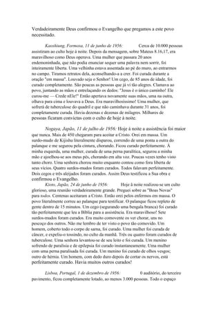 Verdadeiramente Deus confirmou o Evangelho que pregamos a este povo
necessitado.
Kaoshiung, Formosa, 11 de junho de 1956:
Cerca de 10.000 pessoas
assistiram ao culto hoje à noite. Depois da mensagem, sobre Mateus 8.16,17, era
maravilhoso como Deus operava. Uma mulher que passara 20 anos
endemoninhada, que não podia enunciar sequer uma palavra nem sorrir, foi
inteiramente liberta. Uma velhinha estava assentada ao pé do muro, ao entrarmos
no campo. Tiramos retratos dela, aconselhando-a a crer. Foi curada durante a
oração "em massa". Louvado seja o Senhor! Um cego, de 85 anos de idade, foi
curado completamente. São poucas as pessoas que já vi tão alegres. Clamava ao
povo, juntando as mãos e entrelaçando os dedos: "Jesus é o único caminho! Ele
curou-me — Crede nEle!" Então apertava novamente suas mãos, uma na outra,
olhava para cima e louvava a Deus. Era maravilhosíssimo! Uma mulher, que
sofrerá de tuberculose do quadril e que não caminhava durante 31 anos, foi
completamente curada. Havia dezenas e dezenas de milagres. Milhares de

pessoas ficaram convictas com o culto de hoje à noite.
Nogaya, Japão, 11 de julho de 1956: Hoje à noite a assistência foi maior
que nunca. Mais de 450 chegaram para aceitar a Cristo. Orei em massa. Um
surdo-mudo de Kijishu literalmente disparou, correndo de uma ponta a outra do
palanque e me segurou pela cintura, chorando. Ficou curado perfeitamente. À
minha esquerda, uma mulher, curada de uma perna paralítica, segurou a minha
mão e ajoelhou-se aos meus pés, chorando em alta voz. Poucas vezes tenho visto
tanto choro. Uma senhora chorou muito enquanto contou como fora liberta de
seus vícios. Quatro surdos-mudos foram curados. Todos falavam perfeitamente.
Dois cegos e três aleijados foram curados. Assim Deus testificou a Sua obra e

confirmou o Evangelho.
Kioto, Japão, 24 de junho de 1956:
Hoje â noite realizou-se um culto
glorioso, uma reunião verdadeiramente grande. Preguei sobre as "Boas Novas"
para todos. Centenas aceitaram a Cristo. Então orei pelos enfermos em massa. O
povo literalmente correu ao palanque para testificar. O palanque ficou repleto de
gente dentro de 15 minutos. Um cego (segurando uma bengala branca) foi curado
tão perfeitamente que leu a Bíblia para a assistência. Era maravilhoso! Sete
surdos-mudos foram curados. Era muito comovente os ver chorar, uns no
pescoço dos outros. Não me lembro de ter visto o povo tão comovido. Um
homem, coberto todo o corpo de sarna, foi curado. Uma mulher foi curada de
câncer, e expeliu-o tossindo, no culto da manhã. Três ou quatro foram curados de
tuberculose. Uma senhora levantou-se de seu leito e foi curada. Um menino
sofrendo de paralisia e de epilepsia foi curado instantaneamente. Uma mulher
com uma perna paralisada foi curada. Um menino foi curado de olhos vesgos;
outro de hérnia. Um homem, com dedo duro depois de cortar os nervos, está

perfeitamente curado. Havia muitos outros curados!
Lisboa, Portugal, 1 de dezembro de 1956:
0 auditório, do terceiro
pavimento, ficou completamente lotado, ao menos 3.000 pessoas. Todo o espaço

 