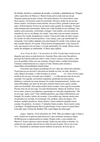 foi lotado, inclusive o patamar da escada, a varanda, a plataforma etc. Preguei
sobre o para-lítico de Marcos 2. Muitos foram salvos onde estavam em pé.
Ninguém podia passar para a frente. Orei pelos doentes. Foi maravilhoso como
Deus operou. Um homem surdo foi restaurado. Diversos surdos de um ouvido
foram curados. Um homem muito distinto, louvou a Deus, gritando a plenos pulmões. Sofrerá durante 30 anos de um tumor muito grande, do estômago. O tumor
tinha desaparecido inteiramente. Batia com a mão fechada no seu estômago. Seu
médico estava presente, verificando o milagre. Uma mulher, com um tumor do
tamanho de um ovo na ilharga, foi curada. Uma outra com um tumor canceroso
no queixo foi curada; desaparecera o tumor. Uma jovem linda, de olhos vesgos,
foi curada. Os olhos ficaram perfeitos. Uma criança, com o pé imobilizado foi
restaurada. Uma mulher andando com uma bengala foi curada. Uma senhora, que
não se podia abaixar, foi curada. Várias hérnias desapareceram. Uma criança de
colo, que nascera com um braço e u'a mão paralisados, foi curada. Muitas outras

sortes de milagres se realizaram. A Deus seja a glória.
Acra, Costa de Ouro, 7 de dezembro de 1956: O culto hoje à noite era um
daqueles que nunca se pode descrever. Somente Deus sabe como Sua glória e
presença de Espírito pairavam sobre o culto. O povo cantava como anjos, e dançava de gratidão a Deus em seus corações. Preguei sobre a mulher hemorrágica.
Centenas comprometeram-se a seguir a Cristo. Oramos pelos doentes e

maravilhas extraordinárias foram feitas.
O primeiro que chegou ao palanque foi um velho que sofrerá dos pulmões.
Trouxeram-no em um leito e deixaram-no deitado no leito, no chão, durante o
culto. Depois da oração, o velho levantou-se, tomou
seu leito e levou-o para
testificar da sua cura. Louvado seja o Senhor! — o velho passara mais de um ano
acamado. Em seguida, um homem corpulento, paralisado nas duas pernas,
diabético e sofrendo de outras doenças foi curado instantaneamente. Andara com
muita dificuldade, por meio de dois paus, durante muitos anos; agora, curado,
anda com facilidade. Três surdos-mudos foram curados. Uma cega foi restaurada.
Passara mais de um ano cega. Via tudo distintamente. Depois de testificar, levantou as mãos, clamou com lágrimas, regozijando-se e dizendo repetidamente: "Oh,
eu era cega. Agora vejo!" Uma velhinha paralítica, que andava dificilmente com
bengala, foi curada e saltava de contente. Uma mulher que, durante muitos anos
era paralítica de um lado, foi restaurada. Ela, também, saltou de alegria. Três
homens, também paralíticos, foram libertos. Várias mulheres aleijadas foram
curadas. Era glorioso. Ao menos 15 aleijados foram curados. Havia muitos sinais
e prodígios. Verdadeiramente Deus foi glorificado. Como o povo se maravilhou!

Louvado seja o Nome do Senhor! Oh, o privilégio de estar aqui!
Lagos, Nigéria, 20 de dezembro de 1956: Não sei relatar o que vi hoje à
noite. Faltam-me as palavras para descrever o que realmente aconteceu. Quase
40.000 pessoas se aglomeraram no campo. Preguei sobre o caso relatado em
Marcos 9. O povo prestou a maior atenção. Então orei por todos os doentes. Ao
acabar de orar, grande onda de louvor subiu do mar de gente. Diz-se em Lucas
12.1: "Ajuntando-se entretanto muitos milhares de pessoas, de sorte que se

 