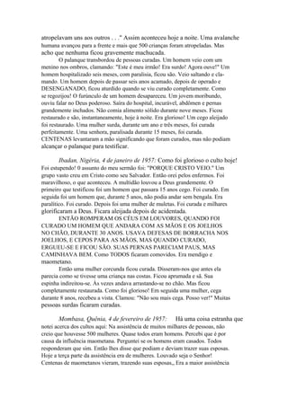 atropelavam uns aos outros . . ." Assim aconteceu hoje a noite. Uma avalanche
humana avançou para a frente e mais que 500 crianças foram atropeladas. Mas

acho que nenhuma ficou gravemente machucada.
O palanque transbordou de pessoas curadas. Um homem veio com um
menino nos ombros, clamando: "Este é meu irmão! Era surdo! Agora ouve!" Um
homem hospitalizado seis meses, com paralisia, ficou são. Veio saltando e clamando. Um homem depois de passar seis anos acamado, depois de operado e
DESENGANADO, ficou aturdido quando se viu curado completamente. Como
se regozijou! O furúnculo de um homem desapareceu. Um jovem moribundo,
ouviu falar no Deus poderoso. Saíra do hospital, incurável, abdômen e pernas
grandemente inchados. Não comia alimento sólido durante nove meses. Ficou
restaurado e são, instantaneamente, hoje à noite. Era glorioso! Um cego aleijado
foi restaurado. Uma mulher surda, durante um ano e três meses, foi curada
perfeitamente. Uma senhora, paralisada durante 15 meses, foi curada.
CENTENAS levantaram a mão significando que foram curados, mas não podiam

alcançar o palanque para testificar.
Ibadan, Nigéria, 4 de janeiro de 1957: Como foi glorioso o culto hoje!
Foi estupendo! 0 assunto do meu sermão foi: "PORQUE CRISTO VEIO." Um
grupo vasto creu em Cristo como seu Salvador. Então orei pelos enfermos. Foi
maravilhoso, o que aconteceu. A multidão louvou a Deus grandemente. O
primeiro que testificou foi um homem que passara 15 anos cego. Foi curado. Em
seguida foi um homem que, durante 5 anos, não podia andar sem bengala. Era
paralítico. Foi curado. Depois foi uma mulher de muletas. Foi curada e milhares

glorificaram a Deus. Ficara aleijada depois de acidentada.
ENTÃO ROMPERAM OS CÉUS EM LOUVORES, QUANDO FOI
CURADO UM HOMEM QUE ANDARA COM AS MÃOS E OS JOELHOS
NO CHÃO, DURANTE 30 ANOS. USAVA DEFESAS DE BORRACHA NOS
JOELHOS, E CEPOS PARA AS MÃOS, MAS QUANDO CURADO,
ERGUEU-SE E FICOU SÃO. SUAS PERNAS PARECIAM PAUS, MAS
CAMINHAVA BEM. Como TODOS ficaram comovidos. Era mendigo e

maometano.
Então uma mulher corcunda ficou curada. Disseram-nos que antes ela
parecia como se tivesse uma criança nas costas. Ficou aprumada e sã. Sua
espinha indireitou-se. Às vezes andava arrastando-se no chão. Mas ficou
completamente restaurada. Como foi glorioso! Em seguida uma mulher, cega
durante 8 anos, recebeu a vista. Clamou: "Não sou mais cega. Posso ver!" Muitas

pessoas surdas ficaram curadas.
Mombasa, Quênia, 4 de fevereiro de 1957:

Há uma coisa estranha que

notei acerca dos cultos aqui: Na assistência de muitos milhares de pessoas, não
creio que houvesse 500 mulheres. Quase todos eram homens. Percebi que é por
causa da influência maometana. Perguntei se os homens eram casados. Todos
responderam que sim. Então lhes disse que podiam e deviam trazer suas esposas.
Hoje a terça parte da assistência era de mulheres. Louvado seja o Senhor!
Centenas de maometanos vieram, trazendo suas esposas,, Era a maior assistência

 