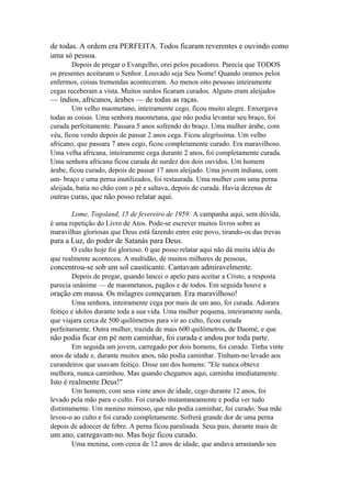 de todas. A ordem era PERFEITA. Todos ficaram reverentes e ouvindo como
uma só pessoa.
Depois de pregar o Evangelho, orei pelos pecadores. Parecia que TODOS
os presentes aceitaram o Senhor. Louvado seja Seu Nome! Quando oramos pelos
enfermos, coisas tremendas aconteceram. Ao menos oito pessoas inteiramente
cegas receberam a vista. Muitos surdos ficaram curados. Alguns eram aleijados

— índios, africanos, árabes — de todas as raças.
Um velho maometano, inteiramente cego, ficou muito alegre. Enxergava
todas as coisas. Uma senhora maometana, que não podia levantar seu braço, foi
curada perfeitamente. Passara 5 anos sofrendo do braço. Uma mulher árabe, com
véu, ficou vendo depois de passar 2 anos cega. Ficou alegríssima. Um velho
africano, que passara 7 anos cego, ficou completamente curado. Era maravilhoso.
Uma velha africana, inteiramente cega durante 2 anos, foi completamente curada.
Uma senhora africana ficou curada de surdez dos dois ouvidos. Um homem
árabe, ficou curado, depois de passar 17 anos aleijado. Uma jovem indiana, com
um- braço e uma perna inutilizados, foi restaurada. Uma mulher com uma perna
aleijada, batia no chão com o pé e saltava, depois de curada. Havia dezenas de

outras curas, que não posso relatar aqui.
Lome, Togoland, 15 de fevereiro de 1959: A campanha aqui, sem dúvida,
é uma repetição do Livro de Atos. Pode-se escrever muitos livros sobre as
maravilhas gloriosas que Deus está fazendo entre este povo, tirando-os das trevas

para a Luz, do poder de Satanás para Deus.
O culto hoje foi glorioso. 0 que posso relatar aqui não dá muita idéia do
que realmente aconteceu. A multidão, de muitos milhares de pessoas,

concentrou-se sob um sol causticante. Cantavam admiravelmente.
Depois de pregar, quando lancei o apelo para aceitar a Cristo, a resposta
parecia unânime — de maometanos, pagãos e de todos. Em seguida houve a

oração em massa. Os milagres começaram. Era maravilhoso!
Uma senhora, inteiramente cega por mais de um ano, foi curada. Adorara
feitiço e ídolos durante toda a sua vida. Uma mulher pequena, inteiramente surda,
que viajara cerca de 500 quilômetros para vir ao culto, ficou curada
perfeitamente. Outra mulher, trazida de mais 600 quilômetros, de Daomé, e que

não podia ficar em pé nem caminhar, foi curada e andou por toda parte.
Em seguida um jovem, carregado por dois homens, foi curado. Tinha vinte
anos de idade e, durante muitos anos, não podia caminhar. Tinham-no levado aos
curandeiros que usavam feitiço. Disse um dos homens: "Ele nunca obteve
melhora, nunca caminhou. Mas quando chegamos aqui, caminha imediatamente.

Isto é realmente Deus!"
Um homem, com seus vinte anos de idade, cego durante 12 anos, foi
levado pela mão para o culto. Foi curado instantaneamente e podia ver tudo
distintamente. Um menino mimoso, que não podia caminhar, foi curado. Sua mãe
levou-o ao culto e foi curado completamente. Sofrerá grande dor de uma perna
depois de adoecer de febre. A perna ficou paralisada. Seus pais, durante mais de

um ano, carregavam-no. Mas hoje ficou curado.
Uma menina, com cerca de 12 anos de idade, que andava arrastando seu

 