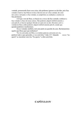 vontade, prometendo fazer essa coisa, não podemos ignorar ou duvidar, pois Sua
vontade é fazê-la. Sua Palavra revela o fato da cura ser a Sua vontade, tão certo
isto como a salvação é a Sua vontade, se cumprirmos as condições e crermos na

Sua promessa.
A fé que vem de Deus, se baseia na certeza da Sua vontade; conhecer a
Sua vontade é a base de nossa certeza. Não podemos adquirir definitivamente a
cura pela fé, se houver qualquer dúvida se é para nós ou não. Devemos saber a
vontade de Deus; então podemos adquirir definitivamente pela fé, crendo que

quando pedirmos receberemos.
Nossa vontade, também, tem uma parte na questão da cura. Reclamaremos
aquilo que Deus quer que tenhamos?
"Se vós estiverdes em Mim, e as minhas palavras estiverem em vós,

pedireis tudo o que quiserdes, e vos será feito," João 15.7. Quando
quero" se encontrar com Seu "Eu quero," a obra será feita.

CAPÍTULO IV

nosso "eu

 