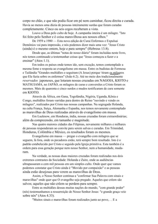 corpo no chão, e que não podia ficar em pé nem caminhar, ficou direita e curada.
Havia ao menos uma dúzia de pessoas inteiramente surdas que foram curadas

completamente. Cinco ou seis cegos receberam a vista.
Louvo a Deus pelo culto de hoje. A campanha inteira é um milagre. "Isto

foi feito pelo Senhor e é coisa maravilhosa aos nossos olhos."
De 1959 a 1980 — Esta nova edição de Curai Enfermos e Expulsai
Demônios vai para impressão, e nós podemos dizer mais uma vez: "Jesus Cristo

(ainda) é o mesmo ontem, hoje e para sempre" (Hebreus 13.8).
Desde que, as últimas "notas de nosso diário" foram incluídas neste livro,
nós temos continuado a testemunhar coisas que "Jesus começou a fazer e a

ensinar" (Atos 1.1).
Em todos os países onde temos ido, sem exceção, temos contemplado a
mesma fome e resposta ao evangelismo em massa. Entre os budistas de Formosa
e Tailândia "Grandes multidões o seguiram (A Jesus) porque tiram os milagres
que Ele fazia sobre os enfermos" (João 6.2). Até no meio dos tradicionalmente

reservados japoneses, que lotaram nossas cruzadas em NAGOIA, KIOTO e
MATSUIAMA, no JAPÃO, os milagres de curas e conversões a Cristo foram os
mesmos. Mais de quarenta e cinco surdos e mudos testificaram de cura somente

em KIOTO.
Através da África, em Gana, Togolândia, Nigéria, Uganda, Kênia e
Congo, multidões foram varridas para dentro do Reino "ouvindo e vendo os
milagres", realizados por Cristo nas nossas campanhas. Na segregada Holanda,
na culta França, Suíça, Alemanha e Espanha, nos temos novamente contemplado

as maravilhas de Deus realizadas através do evangelismo em massa.
Em Lucknow, em Honduras, índia, nossas cruzadas foram extraordinárias;

além da compreensão, em tamanho e magnitude.
Nas quatro maiores cidades das Filipinas, novamente milhares e milhares
de pessoas responderam ao convite para serem salvas e curadas. Em Trinnidad,

Honduras, Colômbia e México, os resultados foram os mesmos.
Evangelismo em massa — pregar o evangelho com milagres que se
seguem, lá fora, onde os pecadores estão, terá sempre bom resultado. Isto é o
padrão estabelecido por Cristo e seguido pela Igreja primitiva. Esta também é a
ordem para essa geração porque nem nosso Senhor, nem a humanidade, muda-

ram.
Na verdade, as nossas duas maiores cruzadas foram realizadas nos dois
extremos contrastes da Sociedade: Holanda e Zaire, onde as audiências
ultrapassaram a cem mil pessoas em um simples culto. Onde quer que vamos
podemos constatar que Cristo ainda é "Movido por compaixão" e as pessoas

ainda estão desejosas para verem as maravilhas de Deus.
Assim, o Nosso Senhor continua a "confirmar Sua Palavra com sinais e
maravilhas" onde quer que O evangelho seja pregado. Aqueles que crêem são

salvos; aqueles que não crêem se perdem para sempre.
Entre as multidões dessas muitas nações do mundo, "com grande poder"
(nós) testemunhamos a ressurreição de Nosso Senhor Jesus: "e grande graça veio

sobre nós" (Atos 4.33).
"Muitos sinais e maravilhas foram realizados junto ao povo, . . E a

 