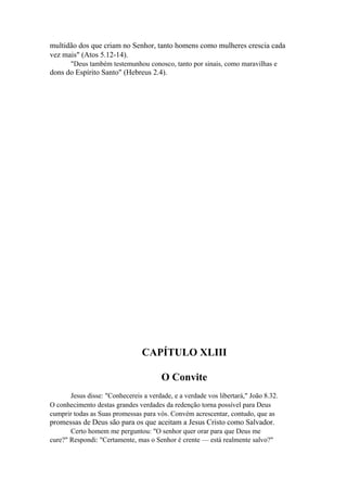 multidão dos que criam no Senhor, tanto homens como mulheres crescia cada
vez mais" (Atos 5.12-14).
"Deus também testemunhou conosco, tanto por sinais, como maravilhas e

dons do Espírito Santo" (Hebreus 2.4).

CAPÍTULO XLIII
O Convite
Jesus disse: "Conhecereis a verdade, e a verdade vos libertará," João 8.32.
O conhecimento destas grandes verdades da redenção torna possível para Deus
cumprir todas as Suas promessas para vós. Convém acrescentar, contudo, que as

promessas de Deus são para os que aceitam a Jesus Cristo como Salvador.
Certo homem me perguntou: "O senhor quer orar para que Deus me
cure?" Respondi: "Certamente, mas o Senhor é crente — está realmente salvo?"

 
