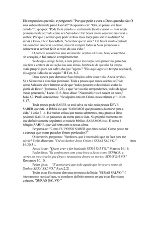 Ele respondeu que não, e perguntei: "Por que pede a cura a Deus quando não O
ama suficientemente para O servir?" Respondeu ele: "Ora, só pensei em ficar
curado." Expliquei: "Pode ficar curado — certamente ficará curado — mas aceite
primeiramente a Cristo como seu Salvador e Ele ficará muito contente em curar o
senhor. Por que o senhor quer pedir a Deus mais força para servir ao diabo? Se
servir a Deus, Ele é Jeová-Rafa, "o Senhor que te sara." Ele ficará muito contente
não somente em curar o senhor, mas em cumprir todas as Suas promessas e

conservar o senhor feliz o resto da sua vida."
O homem considerou isso seriamente, aceitou a Cristo, ficou convertido

de coração, e foi curado completamente.
Se desejas, amigo leitor, a cura para o teu corpo, sem pensar no gozo dos
que têm a certeza da salvação das suas almas, lembra-te de que não há tempo

mais próprio para ser salvo do que "agora." "Eis aqui agora o tempo aceitável,
eis agora o dia da salvação," II Cor. 6.2.
Deus espera para derramar Suas bênçãos sobre a tua vida. Anela revelarSe a Si mesmo a ti na Sua plenitude. Toda a pessoa que nunca aceitou a Cristo
como Salvador deve lembrar-se de que "todos pecaram e destituídos estão da
glória de Deus" (Romanos 3.23), e que "se vos não arrependerdes, todos de igual
modo perecereis," Lucas 13.5. Jesus disse: "Necessário vos é nascer de novo,"
João 3.7. Paulo acrescentou: "Se alguém está em Cristo, nova criatura é," II Cor.

5.17.
Toda pessoa pode SABER se está salva ou não; toda pessoa DEVE
SABER que está. A Bíblia diz que "SABEMOS que passamos da morte para a
vida," I João 3.14. Há muitas coisas que nunca saberemos, mas graças a Deus
podemos SABER se passamos da morte para a vida. No próprio momento em
que definitivamente seguirmos o modelo bíblico, SABEMOS isso. E como é

bênção SABER que vai bem com a nossa alma.
Pergunta-se: "Como EU POSSO SABER que estou salvo? Como posso ter

a certeza que meus pecados foram perdoados?"
O carcereiro perguntou: "Senhores, que é necessário que eu faça para me
salvar? E eles disseram: "Crê no Senhor Jesus Cristo e SERÁS SAL VO,"

16.30,31.
Jesus disse: "Quem crer e for batizado SERÁ SALVO," Marcos 16.16.
Paulo disse: "Se confessares com a tua boca a Jesus como SENHOR, e
creres no teu coração que Deus o ressuscitou dentre os mortos, SERÁS SALVO,"

Romanos 10.10.
Pedro disse:

"E acontecerá que todo aquele que invocar o nome do

Senhor SERÁ SALVO," Atos 2.21.
Todas estas Escrituras têm uma promessa definida: "SERÁS SALVO." É
inteiramente razoável que, se atenderes definitivamente ao que estas Escrituras

exigem, "SERÁS SALVO."

Atos

 