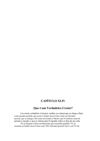 CAPÍTULO XLIV
Que é um Verdadeiro Crente?
Um crente verdadeiro é homem, mulher ou criança que se chega a Deus
como pecador perdido, que aceita o Senhor Jesus Cristo como seu Salvador
pessoal, que se entrega a Ele como seu Senhor e Mestre, que O confessa como tal

perante o mundo, e que se esforça para O agradar todos os dias da sua vida.
TU já chegaste a Deus reconhecendo que és pecador perdido? TU já
aceitaste ao Senhor Jesus Cristo como TEU Salvador pessoal? Isto é, crês TU de

 