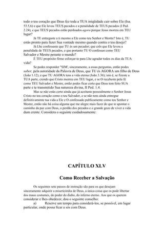 todo o teu coração que Deus fez toda a TUA iniqüidade cair sobre Ele (Isa.
53.5,6) e que Ele levou TEUS pecados e a penalidade de TEUS pecados (I Ped.
2.24), e que TEUS pecados estão perdoados agora porque Jesus morreu em TEU

lugar?
Já TE entregaste a ti mesmo a Ele como teu Senhor e Mestre? Isto é, TU

estás pronto para fazer Sua vontade mesmo quando contra o teu desejo?
Já Lhe confessaste que TU és um pecador; que crês que Ele levou a
penalidade de TEUS pecados, e que portanto TU O confessas como TEU

Salvador e Mestre perante o mundo?
É TEU propósito firme esforçar-te para Lhe agradar todos os dias da TUA

vida?
Se podes responder "SIM', sinceramente, a essas perguntas, então podes

saber, pela autoridade da Palavra de Deus, que TU és AGORA um filho de Deus
(João 1.12), e que TU AGORA tens a vida eterna (João 3.36); isto é, se fizeste a
TUA parte, crendo que Cristo morreu em TEU lugar, e se O recebeste pela fé
como TEU Salvador e Mestre, então podes ficar certo que Deus tem feito SUA

parte e te transmitido Sua natureza divina, II Ped. 1.4.
Mas se não estás certo ainda que já aceitaste pessoalmente o Senhor Jesus
Cristo no teu coração como o teu Salvador, e se não tens ainda entregue
definitivamente tua vida a Ele e O confessado publicamente como teu Senhor e
Mestre, então não há coisa alguma que me alegre mais fazer do que te apontar o
caminho da paz com Deus, o perdão dos pecados e o grande gozo de viver a vida

dum crente. Considera o seguinte cuidadosamente:

CAPÍTULO XLV
Como Receber a Salvação
Os seguintes sete passos de instrução são para os que desejam
sinceramente adquirir a misericórdia de Deus, a única coisa que os pode libertar
dos maus costumes, do poder do diabo, do inferno eterno. Aos que os querem

considerar e lhes obedecer, dou o seguinte conselho:
a)
Reserve um tempo para considerá-los, se possível, em lugar
particular, onde possa ficar a sós com Deus.

 
