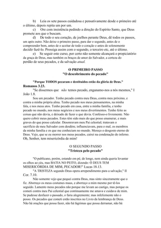b) Leia os sete passos cuidadosa e pensativamente desde o primeiro até
o último, depois repita um por um.
c) Ore com insistência pedindo a direção do Espírito Santo, que Deus
promete aos que o buscam.
d) De todo o seu coração, de joelhos perante Deus, dê todos os passos,
um após outro. Não deixe o primeiro passo, para dar o segundo, antes de o
compreender bem, antes de o aceitar de todo o coração e antes de solenemente

decidir fazê-lo. Prossiga assim com o segundo, o terceiro etc, até o último.
e) Se seguir este curso, por certo não somente alcançará o propiciatório
da graça de Deus, mas também os braços de amor do Salvador, a certeza do

perdão de seus pecados, e da salvação atual.
O PRIMEIRO PASSO
"O descobrimento do pecado"
"Porque TODOS pecaram e destituídos estão da glória de Deus."

Romanos 3.23.
"Se dissermos que não temos pecado, enganamo-nos a nós mesmos," I
João 1.8.
Sou um pecador. Tenho pecado contra meu Deus, contra meu próximo, e
contra a minha própria alma. Tenho pecado nos meus pensamentos, na minha
fala, e nos meus atos. Tenho pecado em casa, entre a minha família, e tenho
pecado no mundo, nos meus negócios e nos meus divertimentos. Tenho feito as
coisas que não devia, e deixado de fazer o que devia. Confesso-o livremente. Não
quero cobrir meus pecados. Estes têm sido mais do que posso enumerar, e mais
graves do que posso calcular. Desonravam meu Pai celestial; tratavam o
sacrifício de meu Salvador com desdém; influenciavam, para o mal, os membros
da minha família e os que me conheciam no mundo. Mereço o desgosto eterno de
Deus. Vejo, que se eu morrer nos meus pecados, cairei na condenação do inferno.

Oh, Senhor, tem misericórdia de mim!
O SEGUNDO PASSO
"Tristeza pelo pecado"
"O publicano, porém, estando em pé, de longe, nem ainda queria levantar
os olhos ao céu, mas BATIA NO PEITO, dizendo: Ó DEUS TEM

MISERICÓRDIA DE MIM, PECADOR!" Lucas 18.13.
"A TRISTEZA segundo Deus opera arrependimento para a salvação," II

Cor. 7.10.
Não somente vejo que pequei contra Deus, mas sinto sinceramente que o
fiz. Aborreço os meus costumes maus, e aborreço a mim mesmo por tê-los
seguido. Lamento meus pecados não porque me levam ao castigo, mas porque os
cometi contra meu Pai celestial que continuamente me amava e cuidava de mim.
Se pudesse desfazer o passado, o faria alegremente; mas infelizmente não o
posso. Os pecados que cometi estão inscritos no Livro da lembrança de Deus.
Não há orações que possa fazer, não há lágrimas que possa derramar, não há

 