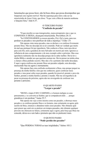 lamentações que possa fazer, não há boas obras que possa desempenhar que
limpariam este registro terrível. Não há esperança para mim a não ser na
misericórdia de Jesus Cristo, que disse: "0 que vem a Mim de maneira nenhuma

o lançarei fora," João 6.37.
O TERCEIRO PASSO
"Confissão do pecado"
"O que encobre as suas transgressões, nunca prosperará, mas o que os

CONFESSA E DEIXA, alcançará misericórdia. Provérbios 28.13.
"Se CONFESSARMOS os nossos pecados, Ele é fiel e justo, para nos

perdoar os pecados e nos purificar de toda a injustiça," I João 1.9.
Não apenas sinto meus pecados, mas os declaro e os confesso livremente
perante Deus. Não me desculpo de os ter cometido. Pode ser verdade que muito
do mal que pratiquei foi por ignorância. Não conhecia a Deus, nem meu dever
para com Ele, nem a grandeza do meu Salvador em morrer por mim. Ignorava a
influência de meu comportamento e de meu exemplo sobre o próximo. Mas essa
ignorância realmente não me desculpa porque devia saber melhor. Devia ler a
minha Bíblia e atender aos que queriam ensinar-me. Devia pensar na minha alma
e clamar a Deus pedindo socorro. Mas não o fiz e portanto não tenho desculpas.
E aqui e agora confesso-me perante Deus um pecador culpado, sem desculpa,

merecendo Sua ira agora e eternamente.
Não apenas faço esta confissão ocultamente a Deus, mas porque pequei na
presença da minha família e dos que me conhecem, quero confessar meus
pecados e meu pesar sobre esses pecados, quando for possível, perante o povo do
Senhor, perante a minha família e perante o mundo. Não me envergonhava de
pecar na presença do próximo, agora não me envergonho de confessar isso

perante o próximo.
O QUARTO PASSO
"Largar o pecado"
"DEIXE o ímpio 0 SEU CAMINHO, e o homem maligno os seus
pensamentos, e se converta ao Senhor, que se compadecerá dele . . . porque

grandioso é em perdoar," Isaías 55.7.
Não apenas me vejo a mim mesmo como um pecador, e aborreço meus
pecados e os confesso perante Deus e os homens, mas certamente eu agora, pelo
auxílio de Deus, renuncio e abandono todos esses pecados. Não obstante qual
quer prazer que senti em os praticar em tempos passados, não obstante qualquer
proveito me oferecem no futuro, certamente aqui e agora, pela força que Deus me

concede, deixo-os a um lado e prometo que não os praticarei mais.
O QUINTO PASSO
"Pedir perdão dos pecados"
"Que PERDOA TODAS as tuas iniqüidades," Salmo 103.3.

 