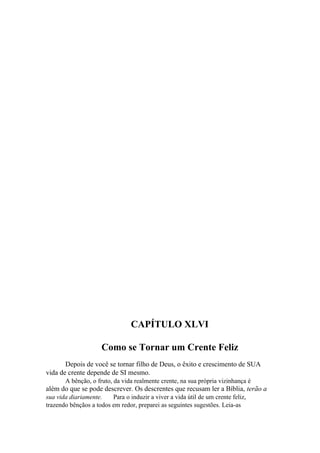 CAPÍTULO XLVI
Como se Tornar um Crente Feliz
Depois de você se tornar filho de Deus, o êxito e crescimento de SUA
vida de crente depende de SI mesmo.
A bênção, o fruto, da vida realmente crente, na sua própria vizinhança é

além do que se pode descrever. Os descrentes que recusam ler a Bíblia, terão a
sua vida diariamente.
Para o induzir a viver a vida útil de um crente feliz,
trazendo bênçãos a todos em redor, preparei as seguintes sugestões. Leia-as

 