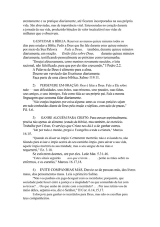 atentamente e as pratique diariamente, até ficarem incorporadas na sua própria
vida. São abreviadas, mas de importância vital. Entesouradas no coração durante
a jornada da sua vida, produzirão bênçãos de valor incalculável nas vidas de

milhares que o observem.
1) ESTUDAR A BÍBLIA. Reservar ao menos quinze minutos todos os
dias para estudar a Bíblia. Pedir a Deus que lhe fale durante estes quinze minutos

por meio da Sua Palavra
Fala a Deus, também, durante quinze minutos
diariamente, em oração.
Então fala sobre Deus,
durante quinze minutos
diariamente, testificando pessoalmente ao próximo como testemunha.
"Desejai afetuosamente, como meninos novamente nascidos, o leite

racional, não falsificado, para que por ele ides crescendo," I Pedro 2.2.
A Palavra de Deus é alimento para a alma.
Decore um versículo das Escrituras diariamente.
Faça parte de uma classe bíblica, Salmo 119.11.
2)
PERSEVERE EM ORAÇÃO. Orar é falar a Deus. Fale a Ele sobre
tudo — suas dificuldades, seus êxitos, suas tristezas, seus pecados, suas faltas,
seus amigos, e seus inimigos. Fale como fala ao seu próprio pai. Fale a mesma

linguagem que costuma falar diariamente.
"Não estejas inquietos por coisa alguma: antes as vossas petições sejam
em tudo conhecidas diante de Deus pela oração e súplicas, com ação de graças,"

Fil. 4.6.
3)
GANHE ALGUÉM PARA CRISTO. Para crescer espiritualmente,
precisa não apenas de alimento (estudo da Bíblia), mas também, de exercício.

Trabalhe por Cristo. O serviço que Cristo nos dá é o de ganhar outros.
"Ide por todo o mundo, pregai o Evangelho a toda a criatura," Marcos

16.15.
"Quando eu disser ao ímpio: Certamente morrerás; não o avisando tu, não
falando para avisar o ímpio acerca do seu caminho ímpio, para salvar a sua vida,
aquele ímpio morrerá na sua maldade, mas o seu sangue da tua mão o

requererei," Ez. 3.18.
Se estiverem doentes, ore por eles. Lede Mat. 5.31-46.
"Estes sinais seguirão

aos que crerem. .

. porão as mãos sobre os

enfermos, e os curarão," Marcos 16.17,18.
4) EVITE COMPANHIAS MÂS. Desvie-se de pessoas más, dos livros
maus, dos pensamentos maus. Leia o primeiro Salmo.
"Não vos ponhais em jugo desigual com os incrédulos; porquanto, que
sociedade pode haver entre a justiça e a iniqüidade? ou que comunhão da luz com
as trevas? ... Ou que união do crente com o incrédulo? . . . Por isso retirai-vos do

meio deles, separai-vos, diz o Senhor," II Cor. 6.14,15,17.
Esforça-te para ganhar os incrédulos para Deus, mas não os escolhas para

teus companheiros.

 