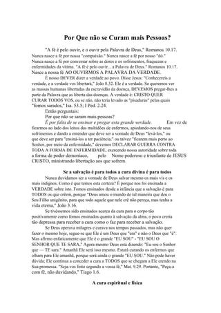 Por Que não se Curam mais Pessoas?
"A fé é pelo ouvir, e o ouvir pela Palavra de Deus," Romanos 10.17.
Nunca nasce a fé por nossa "compaixão." Nunca nasce a fé por nosso "dó."
Nunca nasce a fé por conversar sobre as dores e os sofrimentos, fraquezas e
enfermidades da vítima. "A fé é pelo ouvir... a Palavra de Deus." Romanos 10.17.

Nasce a nossa fé AO OUVIRMOS A PALAVRA DA VERDADE.
É nosso DEVER dizer a verdade ao povo. Disse Jesus: "Conhecereis a
verdade, e a verdade vos libertará," João 8.32. Ele é a verdade. Se queremos ver
as massas humanas libertadas da escravidão da doença, DEVEMOS pregar-lhes a
parte da Palavra que as liberta das doenças. A verdade é: CRISTO QUER
CURAR TODOS VOS, ou se não, não teria levado as "pisaduras" pelas quais

"fomos sarados," Isa. 53.5; I Ped. 2.24.
Então perguntais:
Por que não se saram mais pessoas?
Ê por falta de se ensinar e pregar esta grande verdade.

Em vez de

ficarmos ao lado dos leitos das multidões de enfermos, apiedando-nos de seus
sofrimentos e dando a entender que deve ser a vontade de Deus "levá-los," ou
que deve ser para "ensiná-los a ter paciência," ou talvez "ficarem mais perto ao
Senhor, por meio da enfermidade," devemos DECLARAR GUERRA CONTRA
TODA A FORMA DE ENFERMIDADE, exercendo nossa autoridade sobre toda

a forma de poder demoníaco,
pelo Nome poderoso e triunfante de JESUS
CRISTO, ministrando libertação aos que sofrem.
Se a salvação é para todos a cura divina é para todos
Nunca duvidamos ser a vontade de Deus salvar mesmo os mais vis e os
mais indignos. Como é que temos esta certeza? É porque nos foi ensinada a
VERDADE sobre isto. Fomos ensinados desde a infância que a salvação é para
TODOS os que crêem, porque "Deus amou o mundo de tal maneira que deu o
Seu Filho unigênito, para que todo aquele que nele crê não pereça, mas tenha a

vida eterna," João 3.16.
Se tivéssemos sido ensinados acerca da cura para o corpo tão
positivamente como fomos ensinados quanto à salvação da alma, o povo creria

tão depressa para receber a cura como o faz para receber a salvação.
Se Deus operava milagres e curava nos tempos passados, mas não quer
fazer o mesmo hoje, segue-se que Ele é um Deus que "era" e não o Deus que "é".
Mas afirmo enfaticamente que Ele é o grande "EU SOU" - "EU SOU O
SENHOR QUE TE SARA," Agora mesmo Deus está dizendo: "Eu sou o Senhor
que — TE sara." Amanhã Ele será isso mesmo. Estará curando os enfermos que
olham para Ele amanhã, porque será ainda o grande "EU SOU." Não pode haver
dúvida; Ele continua a conceder a cura a TODOS que se chegam a Ele crendo na
Sua promessa. "Seja-vos feito segundo a vossa fé," Mat. 9.29. Portanto, "Peça-a

com fé, não duvidando," Tiago 1.6.
A cura espiritual e física

 