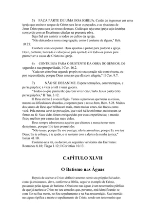 5)

FAÇA PARTE DE UMA BOA IGREJA. Cuide de ingressar em uma

igreja que ensine o sangue de Cristo para lavar os pecados, e as pisaduras de
Jesus Cristo para cura de nossas doenças. Cuide que seja uma igreja cuja doutrina

concorde com as Escrituras citadas na presente obra.
Seja fiel em assistir a todos os cultos da igreja.
"Não deixando a nossa congregação, como é costume de alguns," Heb.

10.25.
Colabore com seu pastor. Deus apontou o pastor para pastorar a igreja.
Deve, portanto, honrá-lo e esforçar-se para ajudá-lo em todos os planos para

promover a causa de Cristo na igreja.
6)

CONTRIBUA PARA O SUSTENTO DA OBRA DO SENHOR. Dê

segundo a sua prosperidade, I Cor. 16.2.
"Cada um contribua segundo propôs no seu coração não com tristeza, ou

por necessidade; porque Deus ama ao que dá com alegria," II Cor. 9.7.
7)
NÃO SE DESANIME. Espere tentações, contratempos, e
perseguições; a vida cristã é uma guerra.
"Todos os que piamente querem viver em Cristo Jesus padecerão
perseguições," II Tm. 3.12.
O Deus eterno é o seu refúgio. Temos a promessa que todas as coisas,
mesmo as dificuldades absurdas, cooperam para o nosso bem, Rom. 8.28. Muitos
dos santos de Deus que brilhavam mais, eram muitas vezes, tão fracos como
você. Pela mesma sorte de provações, que você há de enfrentar, mostravam-se
firmes na fé. Suas vidas foram enriquecidas por essas experiências; o mundo

ficou melhor por causa das suas vidas.
Deus sempre admoestava aqueles que chamou a nunca temer nem

desanimar, porque Ele tem prometido:
"Não temas, porque Eu sou contigo; não te assombres, porque Eu sou teu
Deus; Eu te esforço, e te ajudo, e te sustento com a destra da minha justiça,"

Isaías 41.10.
Costume-se a ler, ou decore, os seguintes versículos das Escrituras:

Romanos 8.18; Tiago 1.12; I Coríntios 10.13.

CAPÍTULO XLVII
O Batismo nas Águas
Depois de aceitar a Cristo definitivamente como seu próprio Salvador,
como já ensinamos, deve, conforme a Bíblia, seguir o exemplo de Cristo,
passando pelas águas do batismo. O batismo nas águas é um testemunho público
de que já aceitou a Cristo no seu coração; que, portanto, está identificando-se
com Ele na Sua morte, no Seu sepultamento e na Sua ressurreição. Sua imersão
nas águas tipifica a morte e sepultamento de Cristo, sendo um testemunho que

 