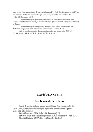 sua velha vida pecaminosa fica sepultada com Ele. Sair das águas agora tipifica a
ressurreição de Cristo, testemunho que você saiu para andar em novidade de

vida. Lê Romanos 6.3-6.
O batismo nas águas, portanto, vem depois da conversão verdadeira; não

antes, Ê um testemunho que já aceitou a Cristo pessoalmente como seu Salvador
e Senhor.
O batismo nas águas é importante porque Cristo disse: "Quem crer e for

batizado (depois de crer, não antes) será salvo," Marcos 16.16.
Leia os seguintes relatos de pessoas batizadas nas águas: Mat. 3.13-17;

28.19; Atos 2.38; 8.35-38; 9.18; 16.30-33; 18.8; 19.5.

CAPÍTULO XLVIII
Lembre-se de Sete Fatos
Depois de aceitar seu lugar na vida como filho de Deus e um seguidor de
Jesus Cristo, e para desfrutar das bênçãos e provisões desta nova vida, aprenda

estes sete fatos bíblicos:
1) A vida eterna é SUA, João 3.16; Romanos 6.23.
2) Cristo levou SEUS pecados para que VOCÊ fosse salvo, I Ped. 2.24.
3) A saúde divina é SUA, Êx. 15.26; 23.25; Isa. 53.5.

 