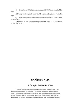 8.17.

4)

Cristo levou SUAS doenças para que VOCÊ ficasse curado, Mat.

5) Deus promete suprir todas as SUAS necessidades, Salmo 37.25; Fil.
4.19.

6) Toda a autoridade sobre todos os demônios é SUA, Lucas 10.19,
Marcos 16.17.
7) O direito de orar e receber a resposta é SEU, João 14.13,14; Marcos
11.24; Mat. 7.7-11.

CAPÍTULO XLIX
A Oração Pedindo a Cura
Visto que já aceitou a Cristo como Salvador, é um filho de Deus. Tem
direito ao cumprimento de qualquer, e de todas as promessas eternas de Deus
feitas a Sua família. Se precisa de cura, pode orar agora mesmo e ficar curado da
mesma maneira como foi salvo agora, pois Cristo levou suas doenças, e pelas
Suas feridas foi sarado. Aquele que perdoou todas as suas iniqüidades, também,

 