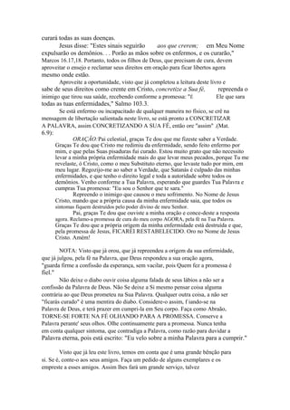 curará todas as suas doenças.
Jesus disse: "Estes sinais seguirão
aos que crerem; em Meu Nome
expulsarão os demônios. . . Porão as mãos sobre os enfermos, e os curarão,"
Marcos 16.17,18. Portanto, todos os filhos de Deus, que precisam de cura, devem
aproveitar o ensejo e reclamar seus direitos em oração para ficar libertos agora

mesmo onde estão.
Aproveite a oportunidade, visto que já completou a leitura deste livro e

sabe de seus direitos como crente em Cristo, concretize a Sua fé,
inimigo que tirou sua saúde, recebendo conforme a promessa: "É

repreenda o
Ele que sara

todas as tuas enfermidades," Salmo 103.3.
Se está enfermo ou incapacitado de qualquer maneira no físico, se crê na
mensagem de libertação salientada neste livro, se está pronto a CONCRETIZAR
A PALAVRA, assim CONCRETIZANDO A SUA FÉ, então ore "assim" .(Mat.

6.9):

ORAÇÃO:Pai celestial, graças Te dou que me fizeste saber a Verdade.
Graças Te dou que Cristo me redimiu da enfermidade, sendo feito enfermo por
mim, e que pelas Suas pisaduras fui curado. Estou muito grato que não necessito
levar a minha própria enfermidade mais do que levar meus pecados, porque Tu me
revelaste, ó Cristo, como o meu Substituto eterno, que levaste tudo por mim, em
meu lugar. Regozijo-me ao saber a Verdade, que Satanás é culpado das minhas
enfermidades, e que tenho o direito legal e toda a autoridade sobre todos os
demônios. Venho conforme a Tua Palavra, esperando que guardes Tua Palavra e
cumpras Tua promessa: "Eu sou o Senhor que te sara."
Repreendo o inimigo que causou o meu sofrimento. No Nome de Jesus
Cristo, mando que a própria causa da minha enfermidade saia, que todos os
sintomas fiquem destruídos pelo poder divino de meu Senhor.

Pai, graças Te dou que ouviste a minha oração e conce-deste a resposta

agora. Reclamo-a promessa de cura do meu corpo AGORA, pela fé na Tua Palavra.

Graças Te dou que a própria origem da minha enfermidade está destruída e que,
pela promessa de Jesus, FICAREI RESTABELECIDO. Oro no Nome de Jesus
Cristo. Amém!
NOTA: Visto que já orou, que já repreendeu a origem da sua enfermidade,
que já julgou, pela fé na Palavra, que Deus respondeu a sua oração agora,
"guarda firme a confissão da esperança, sem vacilar, pois Quem fez a promessa é

fiel."
Não deixe o diabo ouvir coisa alguma falada de seus lábios a não ser a
confissão da Palavra de Deus. Não Se deixe a Si mesmo pensar coisa alguma
contrária ao que Deus prometeu na Sua Palavra. Qualquer outra coisa, a não ser
"ficarás curado" é uma mentira do diabo. Considere-o assim, f iando-se na
Palavra de Deus, e terá prazer em cumpri-la em Seu corpo. Faça como Abraão,
TORNE-SE FORTE NA FÉ OLHANDO PARA A PROMESSA. Conserve a
Palavra perante' seus olhos. Olhe continuamente para a promessa. Nunca tenha
em conta qualquer sintoma, que contradiga a Palavra, como razão para duvidar a

Palavra eterna, pois está escrito: "Eu velo sobre a minha Palavra para a cumprir."
Visto que já leu este livro, temos em conta que é uma grande bênção para
si. Se é, conte-o aos seus amigos. Faça um pedido de alguns exemplares e os
empreste a esses amigos. Assim lhes fará um grande serviço, talvez

 