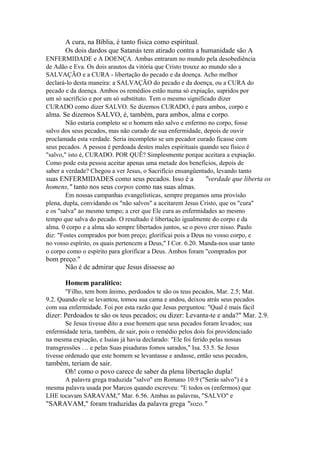 A cura, na Bíblia, é tanto física como espiritual.
Os dois dardos que Satanás tem atirado contra a humanidade são A
ENFERMIDADE e A DOENÇA. Ambas entraram no mundo pela desobediência
de Adão e Eva. Os dois arautos da vitória que Cristo trouxe ao mundo são a
SALVAÇÃO e a CURA - libertação do pecado e da doença. Acho melhor
declará-lo desta maneira: a SALVAÇÃO do pecado e da doença, ou a CURA do
pecado e da doença. Ambos os remédios estão numa só expiação, supridos por
um só sacrifício e por um só substituto. Tem o mesmo significado dizer
CURADO como dizer SALVO. Se dizemos CURADO, é para ambos, corpo e

alma. Se dizemos SALVO, é, também, para ambos, alma e corpo.
Não estaria completo se o homem não salvo e enfermo no corpo, fosse
salvo dos seus pecados, mas não curado de sua enfermidade, depois de ouvir
proclamada esta verdade. Seria incompleto se um pecador curado ficasse com
seus pecados. A pessoa é perdoada destes males espirituais quando seu físico é
"salvo," isto é, CURADO. POR QUÊ? Simplesmente porque aceitara a expiação.
Como pode esta pessoa aceitar apenas uma metade dos benefícios, depois de
saber a verdade? Chegou a ver Jesus, o Sacrifício ensangüentado, levando tanto

suas ENFERMIDADES como seus pecados. Isso é a
homens," tanto nos seus corpos como nas suas almas.

"verdade que liberta os

Em nossas campanhas evangelísticas, sempre pregamos uma provisão
plena, dupla, convidando os "não salvos" a aceitarem Jesus Cristo, que os "cura"
e os "salva" ao mesmo tempo; a crer que Ele cura as enfermidades ao mesmo
tempo que salva do pecado. O resultado é libertação igualmente do corpo e da
alma. 0 corpo e a alma são sempre libertados juntos, se o povo crer nisso. Paulo
diz: "Fostes comprados por bom preço; glorificai pois a Deus no vosso corpo, e
no vosso espírito, os quais pertencem a Deus," I Cor. 6.20. Manda-nos usar tanto
o corpo como o espírito para glorificar a Deus. Ambos foram "comprados por

bom preço."
Não é de admirar que Jesus dissesse ao
Homem paralítico:
"Filho, tem bom ânimo, perdoados te são os teus pecados, Mar. 2.5; Mat.
9.2. Quando ele se levantou, tomou sua cama e andou, deixou atrás seus pecados
com sua enfermidade. Foi por esta razão que Jesus perguntou: "Qual é mais fácil

dizer: Perdoados te são os teus pecados; ou dizer: Levanta-te e anda?" Mar. 2.9.
Se Jesus tivesse dito a esse homem que seus pecados foram levados; sua
enfermidade teria, também, de sair, pois o remédio pelos dois foi providenciado
na mesma expiação, e Isaias já havia declarado: "Ele foi ferido pelas nossas
transgressões . .. e pelas Suas pisaduras fomos sarados," Isa. 53.5. Se Jesus
tivesse ordenado que este homem se levantasse e andasse, então seus pecados,

também, teriam de sair.
Oh! como o povo carece de saber da plena libertação dupla!
A palavra grega traduzida "salvo" em Romano 10.9 ("Serás salvo") é a
mesma palavra usada por Marcos quando escreveu: "E todos os (enfermos) que
LHE tocavam SARAVAM," Mar. 6.56. Ambas as palavras, "SALVO" e

"SARAVAM," foram traduzidas da palavra grega "sozo."

 