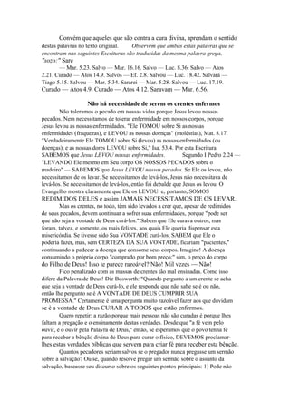 Convém que aqueles que são contra a cura divina, aprendam o sentido
destas palavras no texto original.
Observem que ambas estas palavras que se
encontram nas seguintes Escrituras são traduzidas da mesma palavra grega,

"sozo:" Sare
— Mar. 5.23. Salvo — Mar. 16.16. Salvo — Luc. 8.36. Salvo — Atos
2.21. Curado — Atos 14.9. Salvos — Ef. 2.8. Salvou — Luc. 18.42. Salvará —
Tiago 5.15. Salvou — Mar. 5.34. Sararei — Mar. 5.28. Salvou — Luc. 17.19.

Curado — Atos 4.9. Curado — Atos 4.12. Saravam — Mar. 6.56.
Não há necessidade de serem os crentes enfermos
Não toleramos o pecado em nossas vidas porque Jesus levou nossos
pecados. Nem necessitamos de tolerar enfermidade em nossos corpos, porque
Jesus levou as nossas enfermidades. "Ele TOMOU sobre Si as nossas
enfermidades (fraquezas), e LEVOU as nossas doenças" (moléstias), Mat. 8.17.
"Verdadeiramente Ele TOMOU sobre Si (levou) as nossas enfermidades (ou
doenças), e as nossas dores LEVOU sobre Si," Isa. 53.4. Por esta Escritura
SABEMOS que Jesus LEVOU nossas enfermidades.
Segundo I Pedro 2.24 —
"LEVANDO Ele mesmo em Seu corpo OS NOSSOS PECADOS sobre o
madeiro" — SABEMOS que Jesus LEVOU nossos pecados. Se Ele os levou, não
necessitamos de os levar. Se necessitamos de levá-los, Jesus não necessitava de
levá-los. Se necessitamos de levá-los, então foi debalde que Jesus os levou. O
Evangelho mostra claramente que Ele os LEVOU, e, portanto, SOMOS

REDIMIDOS DELES e assim JAMAIS NECESSITAMOS DE OS LEVAR.
Mas os crentes, no todo, têm sido levados a crer que, apesar de redimidos
de seus pecados, devem continuar a sofrer suas enfermidades, porque "pode ser
que não seja a vontade de Deus curá-los." Sabem que Ele curava outros, mas
foram, talvez, e somente, os mais felizes, aos quais Ele queria dispensar esta
misericórdia. Se tivesse sido Sua VONTADE curá-los, SABEM que Ele o
poderia fazer, mas, sem CERTEZA DA SUA VONTADE, ficariam "pacientes,"
continuando a padecer a doença que consome seus corpos. Imagine! A doença
consumindo o próprio corpo "comprado por bom preço;" sim, o preço do corpo

do Filho de Deus! Isso te parece razoável? Não! Mil vezes — Não!
Fico penalizado com as massas de crentes tão mal ensinadas. Como isso
difere da Palavra de Deus! Diz Bosworth: "Quando pergunto a um crente se acha
que seja a vontade de Deus curá-lo, e ele responde que não sabe se é ou não,
então lhe pergunto se é A VONTADE DE DEUS CUMPRIR SUA
PROMESSA." Certamente é uma pergunta muito razoável fazer aos que duvidam

se é a vontade de Deus CURAR A TODOS que estão enfermos.
Quero repetir: a razão porque mais pessoas não são curadas é porque lhes
faltam a pregação e o ensinamento destas verdades. Desde que "a fé vem pelo
ouvir, e o ouvir pela Palavra de Deus," então, se esperamos que o povo tenha fé
para receber a bênção divina de Deus para curar o físico, DEVEMOS proclamar-

lhes estas verdades bíblicas que servem para criar fé para receber esta bênção.
Quantos pecadores seriam salvos se o pregador nunca pregasse um sermão
sobre a salvação? Ou se, quando resolve pregar um sermão sobre o assunto da
salvação, baseasse seu discurso sobre os seguintes pontos principais: 1) Pode não

 