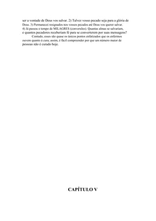ser a vontade de Deus vos salvar. 2) Talvez vosso pecado seja para a glória de
Deus. 3) Permanecei resignados nos vossos pecados até Deus vos querer salvar.
4) Já passou o tempo de MILAGRES (conversões). Quantas almas se salvariam,

e quantos pecadores receberiam fé para se converterem por suas mensagens?
Contudo, esses são quase os únicos pontos enfatizados que os enfermos
ouvem quanto à cura; assim, é fácil compreender por que um número maior de

pessoas não é curado hoje.

CAPÍTULO V

 