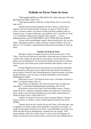 Pedindo ao Pai no Nome de Jesus
"Tudo quanto pedirdes em Meu Nome Eu o farei, para que o Pai seja
glorificado no Filho," João 14.13.
"Tudo quanto pedirdes a Meu Pai, em Meu Nome, Ele vo-lo há de dar,"

João 16.23.
Segundo estas Escrituras, podemos ter toda a certeza, se Jesus não se
enganou, que temos direito de pedir ao Pai que nos cure, no Nome de Jesus
Cristo, e seremos curados. Se crermos na Palavra de Deus, podemos pedir, no
Nome de Jesus, e sempre receberemos o que pedimos; isto é, como diz em I João
5.14; "Se pedirmos alguma coisa, segundo a Sua vontade" — e certa e

definitivamente a cura É SEGUNDO A SUA VONTADE para TODOS.
Vós que sofreis enfermidades, tendes o direito de pedir que o Pai vos cure.
Então "Tudo quanto suplicais e pedis, crede que o tendes recebido, e tê-lo-eis,"
Marcos 11.24. Contudo, é importantíssimo notar que devemos pedir no Nome de

Jesus.
O poder do Nome de Jesus
Há poder no Nome do Senhor Jesus Cristo. Está escrito em Fil. 2.9,10:
"Deus... deu-Lhe um Nome que é sobre todo o nome; para que no Nome de Jesus
se dobre todo o joelho dos que estão nos céus (anjos), e na terra (homens), e
debaixo da terra (demônios)." Os seres de três mundos devem dobrar o joelho ao
Nome de Jesus. Esse Nome exerce controle absoluto sobre Satanás e todo o seu

reino.
O irmão Wigglesworth conta como ministrou a certo homem moribundo
com tuberculose. Disse que, em pé ao lado do leito, não faziam coisa alguma a
não ser repetir o Nome de Jesus ininterruptamente. O quarto começou a se encher
da glória de Deus, a cura veio para o corpo do moribundo, e ele se levantou,

perfeitamente curado.
Pedro disse ao coxo: "Em Nome de Jesus Cristo, o Nazareno, levanta-te e

anda," e o homem andou, Atos 3.6.
Disse Paulo a um demônio: "Em Nome de Jesus Cristo, te mando que

saias dela," e a demente foi perfeitamente restaurada. Atos 16.18.
Jesus deixou conosco Seu Nome. Este Nome habita conosco. Temos o
direito de usá-lo. A Satanás é ordenado respeitar esse Nome que é sobre todo o
nome, e todo o seu reino tem de obedecer as nossas ordens, quando dadas no

Nome de Jesus Cristo. Vede Lucas 10.17.
Lembrai-vos de que foi Jesus que venceu o pecado, Satanás, a doença, a
morte, o inferno, e o túmulo, e temos o direito legal de utilizarmo-nos de Seu

NOME.
"Quando Jesus nos deu o direito de usar esse Nome, o Pai sabia tudo o que
ia significar esse Nome, quando almas oprimidas o enunciariam em oração, e é
sempre de Seu agrado reconhecer esse Nome. As possibilidades envolvidas nesse
Nome são além de nosso entendimento, e quando Jesus diz à Igreja: "Tudo
quanto pedirdes a Meu Pai em Meu Nome," é como se Ele nos entregasse um
cheque, já endossado, para sacarmos todos os recursos dos céus, pedindo que nós

 