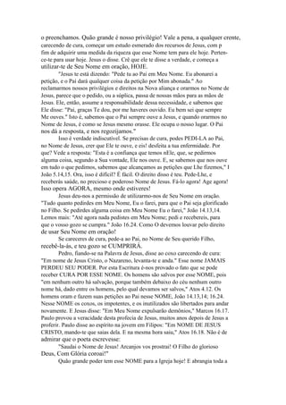 o preenchamos. Quão grande é nosso privilégio! Vale a pena, a qualquer crente,
carecendo de cura, começar um estudo esmerado dos recursos de Jesus, com p
fim de adquirir uma medida da riqueza que esse Nome tem para ele hoje. Pertence-te para usar hoje. Jesus o disse. Crê que ele te disse a verdade, e começa a

utilizar-te de Seu Nome em oração, HOJE.
"Jesus te está dizendo: "Pede tu ao Pai em Meu Nome. Eu abonarei a
petição, e o Pai dará qualquer coisa da petição por Mim abonada." Ao
reclamarmos nossos privilégios e direitos na Nova aliança e orarmos no Nome de
Jesus, parece que o pedido, ou a súplica, passa de nossas mãos para as mãos de
Jesus. Ele, então, assume a responsabilidade dessa necessidade, e sabemos que
Ele disse: "Pai, graças Te dou, por me haveres ouvido. Eu bem sei que sempre
Me ouves." Isto é, sabemos que o Pai sempre ouve a Jesus, e quando orarmos no
Nome de Jesus, é como se Jesus mesmo orasse. Ele ocupa o nosso lugar. O Pai

nos dá a resposta, e nos regozijamos."
Isso é verdade indiscutível. Se precisas de cura, podes PEDI-LA ao Pai,
no Nome de Jesus, crer que Ele te ouve, e eis! desfeita a tua enfermidade. Por
que? Vede a resposta: "Esta é a confiança que temos nEle, que, se pedirmos
alguma coisa, segundo a Sua vontade, Ele nos ouve. E, se sabemos que nos ouve
em tudo o que pedimos, sabemos que alcançamos as petições que Lhe fizemos," I
João 5.14,15. Ora, isso é difícil? É fácil. O direito disso é teu. Pede-Lhe, e
receberás saúde, no precioso e poderoso Nome de Jesus. Fá-lo agora! Age agora!

Isso opera AGORA, mesmo onde estiveres!
Jesus deu-nos a permissão de utilizarmo-nos de Seu Nome em oração.
"Tudo quanto pedirdes em Meu Nome, Eu o farei, para que o Pai seja glorificado
no Filho. Se pedirdes alguma coisa em Meu Nome Eu o farei," João 14.13,14.
Lemos mais: "Até agora nada pedistes em Meu Nome; pedi e recebereis, para
que o vosso gozo se cumpra." João 16.24. Como O devemos louvar pelo direito

de usar Seu Nome em oração!
Se careceres de cura, pede-a ao Pai, no Nome de Seu querido Filho,

recebê-la-ás, e teu gozo se CUMPRIRÁ.
Pedro, fiando-se na Palavra de Jesus, disse ao coxo carecendo de cura:
"Em nome de Jesus Cristo, o Nazareno, levanta-te e anda." Esse nome JAMAIS
PERDEU SEU PODER. Por esta Escritura é-nos provado o fato que se pode
receber CURA POR ESSE NOME. Os homens são salvos por esse NOME, pois
"em nenhum outro há salvação, porque também debaixo do céu nenhum outro
nome há, dado entre os homens, pelo qual devamos ser salvos," Atos 4.12. Os
homens oram e fazem suas petições ao Pai nesse NOME, João 14.13,14; 16.24.
Nesse NOME os coxos, os impotentes, e os inutilizados são libertados para andar
novamente. E Jesus disse: "Em Meu Nome expulsarão demônios," Marcos 16.17.
Paulo provou a veracidade desta profecia de Jesus, muitos anos depois de Jesus a
proferir. Paulo disse ao espírito na jovem em Filipos: "Em NOME DE JESUS
CRISTO, mando-te que saias dela. E na mesma hora saiu," Atos 16.18. Não é de

admirar que o poeta escrevesse:
"Saudai o Nome de Jesus! Arcanjos vos prostrai! O Filho do glorioso

Deus, Com Glória coroai!"
Quão grande poder tem esse NOME para a Igreja hoje! E abrangia toda a

 