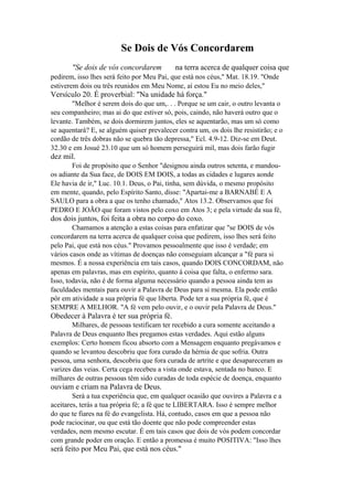 Se Dois de Vós Concordarem
"Se dois de vós concordarem

na terra acerca de qualquer coisa que

pedirem, isso lhes será feito por Meu Pai, que está nos céus," Mat. 18.19. "Onde
estiverem dois ou três reunidos em Meu Nome, aí estou Eu no meio deles,"

Versículo 20. É proverbial: "Na unidade há força."
"Melhor é serem dois do que um,. . . Porque se um cair, o outro levanta o
seu companheiro; mas ai do que estiver só, pois, caindo, não haverá outro que o
levante. Também, se dois dormirem juntos, eles se aquentarão, mas um só como
se aquentará? E, se alguém quiser prevalecer contra um, os dois lhe resistirão; e o
cordão de três dobras não se quebra tão depressa," Ecl. 4.9-12. Diz-se em Deut.
32.30 e em Josué 23.10 que um só homem perseguirá mil, mas dois farão fugir

dez mil.
Foi de propósito que o Senhor "designou ainda outros setenta, e mandouos adiante da Sua face, de DOIS EM DOIS, a todas as cidades e lugares aonde
Ele havia de ir," Luc. 10.1. Deus, o Pai, tinha, sem dúvida, o mesmo propósito
em mente, quando, pelo Espírito Santo, disse: "Apartai-me a BARNABÉ E A
SAULO para a obra a que os tenho chamado," Atos 13.2. Observamos que foi
PEDRO E JOÃO que foram vistos pelo coxo em Atos 3; e pela virtude da sua fé,

dos dois juntos, foi feita a obra no corpo do coxo.
Chamamos a atenção a estas coisas para enfatizar que "se DOIS de vós
concordarem na terra acerca de qualquer coisa que pedirem, isso lhes será feito
pelo Pai, que está nos céus." Provamos pessoalmente que isso é verdade; em
vários casos onde as vítimas de doenças não conseguiam alcançar a "fé para si
mesmos. É a nossa experiência em tais casos, quando DOIS CONCORDAM, não
apenas em palavras, mas em espírito, quanto à coisa que falta, o enfermo sara.
Isso, todavia, não é de forma alguma necessário quando a pessoa ainda tem as
faculdades mentais para ouvir a Palavra de Deus para si mesma. Ela pode então
pôr em atividade a sua própria fé que liberta. Pode ter a sua própria fé, que é
SEMPRE A MELHOR. "A fé vem pelo ouvir, e o ouvir pela Palavra de Deus."

Obedecer à Palavra é ter sua própria fé.
Milhares, de pessoas testificam ter recebido a cura somente aceitando a
Palavra de Deus enquanto lhes pregamos estas verdades. Aqui estão alguns
exemplos: Certo homem ficou absorto com a Mensagem enquanto pregávamos e
quando se levantou descobriu que fora curado da hérnia de que sofria. Outra
pessoa, uma senhora, descobriu que fora curada de artrite e que desapareceram as
varizes das veias. Certa cega recebeu a vista onde estava, sentada no banco. E
milhares de outras pessoas têm sido curadas de toda espécie de doença, enquanto

ouviam e criam na Palavra de Deus.
Será a tua experiência que, em qualquer ocasião que ouvires a Palavra e a
aceitares, terás a tua própria fé; a fé que te LIBERTARA. Isso é sempre melhor
do que te fiares na fé do evangelista. Há, contudo, casos em que a pessoa não
pode raciocinar, ou que está tão doente que não pode compreender estas
verdades, nem mesmo escutar. É em tais casos que dois de vós podem concordar
com grande poder em oração. E então a promessa é muito POSITIVA: "Isso lhes

será feito por Meu Pai, que está nos céus."

 