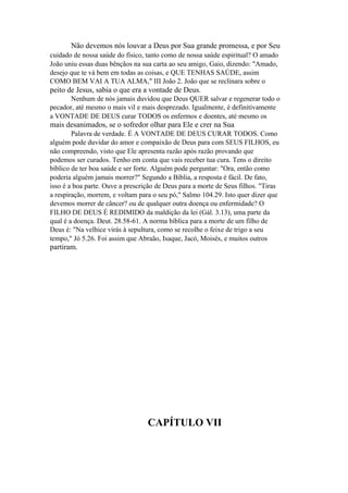 Não devemos nós louvar a Deus por Sua grande promessa, e por Seu
cuidado de nossa saúde do físico, tanto como de nossa saúde espiritual? O amado
João uniu essas duas bênçãos na sua carta ao seu amigo, Gaio, dizendo: "Amado,
desejo que te vá bem em todas as coisas, e QUE TENHAS SAÚDE, assim
COMO BEM VAI A TUA ALMA," III João 2. João que se reclinara sobre o

peito de Jesus, sabia o que era a vontade de Deus.
Nenhum de nós jamais duvidou que Deus QUER salvar e regenerar todo o
pecador, até mesmo o mais vil e mais desprezado. Igualmente, é definitivamente
a VONTADE DE DEUS curar TODOS os enfermos e doentes, até mesmo os

mais desanimados, se o sofredor olhar para Ele e crer na Sua
Palavra de verdade. É A VONTADE DE DEUS CURAR TODOS. Como
alguém pode duvidar do amor e compaixão de Deus para com SEUS FILHOS, eu
não compreendo, visto que Ele apresenta razão após razão provando que
podemos ser curados. Tenho em conta que vais receber tua cura. Tens o direito
bíblico de ter boa saúde e ser forte. Alguém pode perguntar: "Ora, então como
poderia alguém jamais morrer?" Segundo a Bíblia, a resposta é fácil. De fato,
isso é a boa parte. Ouve a prescrição de Deus para a morte de Seus filhos. "Tiras
a respiração, morrem, e voltam para o seu pó," Salmo 104.29. Isto quer dizer que
devemos morrer de câncer? ou de qualquer outra doença ou enfermidade? O
FILHO DE DEUS É REDIMIDO da maldição da lei (Gál. 3.13), uma parte da
qual é a doença. Deut. 28.58-61. A norma bíblica para a morte de um filho de
Deus é: "Na velhice virás à sepultura, como se recolhe o feixe de trigo a seu
tempo," Jó 5.26. Foi assim que Abraão, Isaque, Jacó, Moisés, e muitos outros

partiram.

CAPÍTULO VII

 