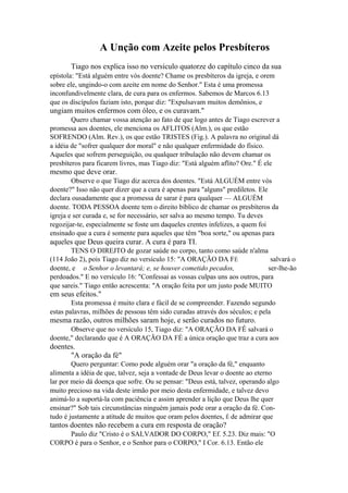 A Unção com Azeite pelos Presbíteros
Tiago nos explica isso no versículo quatorze do capítulo cinco da sua
epístola: "Está alguém entre vós doente? Chame os presbíteros da igreja, e orem
sobre ele, ungindo-o com azeite em nome do Senhor." Esta é uma promessa
inconfundivelmente clara, de cura para os enfermos. Sabemos de Marcos 6.13
que os discípulos faziam isto, porque diz: "Expulsavam muitos demônios, e

ungiam muitos enfermos com óleo, e os curavam."
Quero chamar vossa atenção ao fato de que logo antes de Tiago escrever a
promessa aos doentes, ele menciona os AFLITOS (Alm.), os que estão
SOFRENDO (Alm. Rev.), os que estão TRISTES (Fig.). A palavra no original dá
a idéia de "sofrer qualquer dor moral" e não qualquer enfermidade do físico.
Aqueles que sofrem perseguição, ou qualquer tribulação não devem chamar os
presbíteros para ficarem livres, mas Tiago diz: "Está alguém aflito? Ore." É ele

mesmo que deve orar.
Observe o que Tiago diz acerca dos doentes. "Está ALGUÉM entre vós
doente?" Isso não quer dizer que a cura é apenas para "alguns" prediletos. Ele
declara ousadamente que a promessa de sarar é para qualquer — ALGUÉM
doente. TODA PESSOA doente tem o direito bíblico de chamar os presbíteros da
igreja e ser curada e, se for necessário, ser salva ao mesmo tempo. Tu deves
regozijar-te, especialmente se foste um daqueles crentes infelizes, a quem foi
ensinado que a cura é somente para aqueles que têm "boa sorte," ou apenas para

aqueles que Deus queira curar. A cura é para TI.
TENS O DIREJTO de gozar saúde no corpo, tanto como saúde n'alma
(114 João 2), pois Tiago diz no versículo 15: "A ORAÇÃO DA FÉ
salvará o
doente, e o Senhor o levantará; e, se houver cometido pecados,
ser-lhe-ão
perdoados." E no versículo 16: "Confessai as vossas culpas uns aos outros, para
que sareis." Tiago então acrescenta: "A oração feita por um justo pode MUITO

em seus efeitos."
Esta promessa é muito clara e fácil de se compreender. Fazendo segundo
estas palavras, milhões de pessoas têm sido curadas através dos séculos; e pela

mesma razão, outros milhões saram hoje, e serão curados no futuro.
Observe que no versículo 15, Tiago diz: "A ORAÇÃO DA FÊ salvará o
doente," declarando que é A ORAÇÃO DA FÉ a única oração que traz a cura aos

doentes.
"A oração da fé"
Quero perguntar: Como pode alguém orar "a oração da fé," enquanto
alimenta a idéia de que, talvez, seja a vontade de Deus levar o doente ao eterno
lar por meio dá doença que sofre. Ou se pensar: "Deus está, talvez, operando algo
muito precioso na vida deste irmão por meio desta enfermidade, e talvez devo
animá-lo a suportá-la com paciência e assim aprender a lição que Deus lhe quer
ensinar?" Sob tais circunstâncias ninguém jamais pode orar a oração da fé. Contudo é justamente a atitude de muitos que oram pelos doentes, É de admirar que

tantos doentes não recebem a cura em resposta de oração?
Paulo diz "Cristo é o SALVADOR DO CORPO," Ef. 5.23. Diz mais: "O
CORPO é para o Senhor, e o Senhor para o CORPO," I Cor. 6.13. Então ele

 