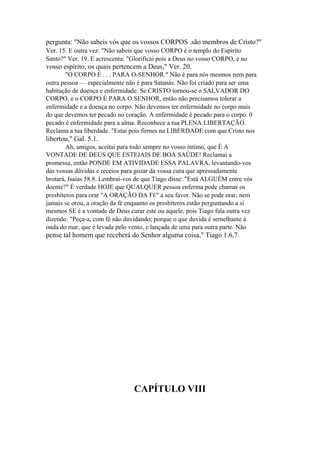 pergunta: "Não sabeis vós que os vossos CORPOS .são membros de Cristo?"
Ver. 15. E outra vez: "Não sabeis que vosso CORPO é o templo do Espírito
Santo?" Ver. 19. E acrescenta: "Glorificai pois a Deus no vosso CORPO, e no

vosso espírito, os quais pertencem a Deus," Ver. 20.
"O CORPO É . . . PARA O-SENHOR." Não é para nós mesmos nem para
outra pessoa — especialmente não é para Satanás. Não foi criado para ser uma
habitação de doença e enfermidade. Se CRISTO tornou-se o SALVADOR DO
CORPO, e o CORPO É PARA O SENHOR, então não precisamos tolerar a
enfermidade e a doença no corpo. Não devemos ter enfermidade no corpo mais
do que devemos ter pecado no coração. A enfermidade é pecado para o corpo. 0
pecado é enfermidade para a alma. Reconhece a tua PLENA LIBERTAÇÃO.
Reclama a tua liberdade. "Estai pois firmes na LIBERDADE com que Cristo nos

libertou," Gal. 5.1.
Ah, amigos, aceitai para todo sempre no vosso íntimo, que É A
VONTADE DE DEUS QUE ESTEJAIS DE BOA SAÚDE! Reclamai a
promessa, então PONDE EM ATIVIDADE ESSA PALAVRA, levantando-vos
das vossas dúvidas e receios para gozar da vossa cura que apressadamente
brotará, Isaías 58.8. Lembrai-vos de que Tiago disse: "Está ALGUÉM entre vós
doente?" É verdade HOJE que QUALQUER pessoa enferma pode chamar os
presbíteros para orar "A ORAÇÃO DA FÉ" a seu favor. Não se pode orar, nem
jamais se orou, a oração da fé enquanto os presbíteros estão perguntando a si
mesmos SE é a vontade de Deus curar este ou aquele, pois Tiago fala outra vez
dizendo: "Peça-a, com fé não duvidando; porque o que duvida é semelhante à
onda do mar, que é levada pelo vento, e lançada de uma para outra parte. Não

pense tal homem que receberá do Senhor alguma coisa," Tiago 1.6,7.

CAPÍTULO VIII

 