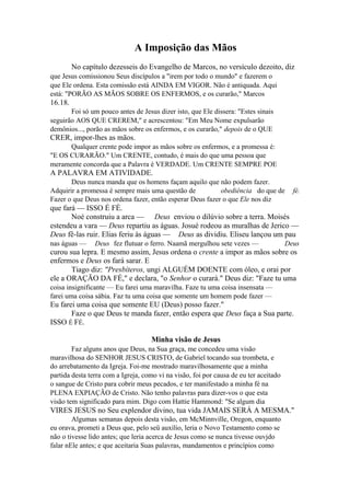 A Imposição das Mãos
No capítulo dezesseis do Evangelho de Marcos, no versículo dezoito, diz
que Jesus comissionou Seus discípulos a "irem por todo o mundo" e fazerem o
que Ele ordena. Esta comissão está AINDA EM VIGOR. Não é antiquada. Aqui
está: "PORÃO AS MÃOS SOBRE OS ENFERMOS, e os curarão," Marcos

16.18.
Foi só um pouco antes de Jesus dizer isto, que Ele dissera: "Estes sinais
seguirão AOS QUE CREREM," e acrescentou: "Em Meu Nome expulsarão
demônios..., porão as mãos sobre os enfermos, e os curarão," depois de o QUE

CRER, impor-lhes as mãos.
Qualquer crente pode impor as mãos sobre os enfermos, e a promessa é:
"E OS CURARÃO." Um CRENTE, contudo, é mais do que uma pessoa que
meramente concorda que a Palavra é VERDADE. Um CRENTE SEMPRE POE

A PALAVRA EM ATIVIDADE.
Deus nunca manda que os homens façam aquilo que não podem fazer.
Adquirir a promessa é sempre mais uma questão de
obediência do que de
Fazer o que Deus nos ordena fazer, então esperar Deus fazer o que Ele nos diz

fé.

que fará — ISSO É FÉ.
Noé construiu a arca — Deus enviou o dilúvio sobre a terra. Moisés
estendeu a vara — Deus repartiu as águas. Josué rodeou as muralhas de Jerico —
Deus fê-las ruir. Elias feriu às águas — Deus as dividiu. Eliseu lançou um pau
nas águas —

Deus fez flutuar o ferro. Naamã mergulhou sete vezes —

Deus

curou sua lepra. E mesmo assim, Jesus ordena o crente a impor as mãos sobre os
enfermos e Deus os fará sarar. E
Tiago diz: "Presbíteros, ungi ALGUÉM DOENTE com óleo, e orai por
ele a ORAÇÃO DA FÉ," e declara, "o Senhor o curará." Deus diz: "Faze tu uma
coisa insignificante — Eu farei uma maravilha. Faze tu uma coisa insensata —
farei uma coisa sábia. Faz tu uma coisa que somente um homem pode fazer —

Eu farei uma coisa que somente EU (Deus) posso fazer."
Faze o que Deus te manda fazer, então espera que Deus faça a Sua parte.
ISSO É FÉ.
Minha visão de Jesus
Faz alguns anos que Deus, na Sua graça, me concedeu uma visão
maravilhosa do SENHOR JESUS CRISTO, de Gabriel tocando sua trombeta, e
do arrebatamento da Igreja. Foi-me mostrado maravilhosamente que a minha
partida desta terra com a Igreja, como vi na visão, foi por causa de eu ter aceitado
o sangue de Cristo para cobrir meus pecados, e ter manifestado a minha fé na
PLENA EXPIAÇÃO de Cristo. Não tenho palavras para dizer-vos o que esta
visão tem significado para mim. Digo com Hattie Hammond: "Se algum dia

VIRES JESUS no Seu explendor divino, tua vida JAMAIS SERÁ A MESMA."
Algumas semanas depois desta visão, em McMinnville, Oregon, enquanto
eu orava, prometi a Deus que, pelo seü auxílio, leria o Novo Testamento como se
não o tivesse lido antes; que leria acerca de Jesus como se nunca tivesse ouvjdo
falar nEle antes; e que aceitaria Suas palavras, mandamentos e princípios como

 