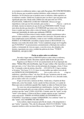se eu nunca os conhecesse antes; e que, pela Sua graça, OS CONCRETIZARIA.
Se Ele dissesse que eu poderia expulsar demônios, então começaria a expulsar
demônios. Se Ele dissesse que eu poderia curar os enfermos, então esperaria ver
os enfermos curados. Faltam-me as palavras para vos dizer o que este passo tem
significado para mim. Desde então a Bíblia tem sido para mim um VIVO,
PALPITANTE, VIBRANTE LIVRO DE VERDADE. Deixava de ligar
importância a tudo que me fora ensinado, para aceitar a
Palavra e pô-la em
atividade, mesmo na maneira em que ela diz que PODEMOS FAZER. Foi por
meio desta decisão que descobri a AUTORIDADE que temos com o Nome de
Jesus e o poder que temos sobre o reino de Satanás, tanto como a virtude que

mana por intermédio de todos que realmente CRÊEM.
A Palavra de Deus torna-se muito simples, quando consideramos toda a
palavra como verdadeira, e agimos conforme esta convicção. Ela perde todas as
suas complicações assim chamadas; e todas as suas verdades estonteantes de
PODER E AUTORIDADE concedidos à Igreja tornam-se REALIDADE viva.
Quantas vezes tenho dito desde então: "Como é palpitante pregar um Evangelho
que FUNCIONA!" Ao presenciarmos constantemente a libertação dos surdos e
mudos, a restauração de vista aos cegos, a cura dos coxos, dos aleijados, dos
doentes, regozijamo-nos com a verdade das palavras de Jesus: "TUDO É

POSSÍVEL AO QUE CRÊ."
Porão as mãos sobre os enfermos
Em todo o lugar onde os CRENTES põem as mãos sobre os enfermos,

com fé, os enfermos saram. Devemos esperar nada menos do que isso.
Registra-se em Marcos 5.23-41 um acontecimento de fé na imposição das

mãos. "Minha filha está moribunda, rogo-Te que venhas e lhe imponhas as mãos
para que sare, e viva;" disse Jairo, um dos principais da sinagoga, a Jesus. E Jesus
foi, "e tomando a mão da menina, disse-lhe:. .. LEVANTA-TE. E logo a menina
se levantou." Em Lucas 13.11-13, Jesus viu uma mulher que andava curva.da de
um ESPIRITO DE ENFERMIDADE e
"pôs as mãos sobre ela,
e logo se
endireitou, e glorificou a Deus." em Atos 28.8 diz que "aconteceu estar de cama
enfermo de febre e disenteria o pai de Públio, que Paulo foi ver e, havendo orado,

pôs as mãos sobre ele e o curou."
O que crê tem nele a natureza de Deus. Ainda mais, o Espírito de Deus
habita nele, como Seu templo. Assim o poder de Deus está nele, e é o poder de

Deus que cura os enfermos quando lhes impõe as mãos no Nome de Jesus.
Às vezes isso está acompanhado por manifestações. A pessoa "sente"«a
vida de Deus passando pelo seu corpo enfermo, tornando-o são. Mas outras vezes
acontece que não "sente" COISA ALGUMA. Contudo, tanto faz "sentir" ou não
"sentir" coisa alguma. A Palavra de Deus é sempre superior ao que "sentimos,"
como está escrito: "PORÃO AS MÃOS SOBRE OS ENFERMOS E OS
CURARÃO." Essa Palavra é sempre VERDADEIRA. Se o enfermo "sente" ou

não "sente", ELE SEMPRE FICARÁ SÃO.
Certa senhora, depois de passar pela fila de oração, e lhe perguntarem o
que "sentiu," respondeu: "Ora, não fui abençoada, MAS FUI CURADA." Então,
enquanto meditava sobre sua maravilhosa cura, alegrou-se e foi "abençoada"

 