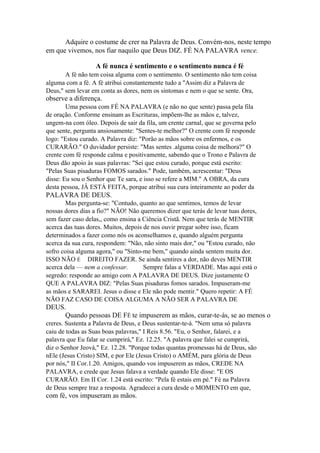 Adquire o costume de crer na Palavra de Deus. Convém-nos, neste tempo
em que vivemos, nos fiar naquilo que Deus DIZ. FÉ NA PALAVRA vence.
A fé nunca é sentimento e o sentimento nunca é fé
A fé não tem coisa alguma com o sentimento. O sentimento não tem coisa
alguma com a fé. A fé atribui constantemente tudo a "Assim diz a Palavra de
Deus," sem levar em conta as dores, nem os sintomas e nem o que se sente. Ora,

observe a diferença.
Uma pessoa com FÉ NA PALAVRA (e não no que sente) passa pela fila
de oração. Conforme ensinam as Escrituras, impõem-lhe as mãos e, talvez,
ungem-na com óleo. Depois de sair da fila, um crente carnal, que se governa pelo
que sente, pergunta ansiosamente: "Sentes-te melhor?" O crente com fé responde
logo: "Estou curado. A Palavra diz: "Porão as mãos sobre os enfermos, e os
CURARÃO." O duvidador persiste: "Mas sentes .alguma coisa de melhora?" O
crente com fé responde calma e positivamente, sabendo que o Trono e Palavra de
Deus dão apoio às suas palavras: "Sei que estou curado, porque está escrito:
"Pelas Suas pisaduras FOMOS sarados." Pode, também, acrescentar: "Deus
disse: Eu sou o Senhor que Te sara, e isso se refere a MIM." A OBRA, da cura
desta pessoa, JÂ ESTÁ FEITA, porque atribui sua cura inteiramente ao poder da

PALAVRA DE DEUS.
Mas pergunta-se: "Contudo, quanto ao que sentimos, temos de levar
nossas dores dias a fio?" NÃO! Não queremos dizer que terás de levar tuas dores,
sem fazer caso delas,, como ensina a Ciência Cristã. Nem que terás de MENTIR
acerca das tuas dores. Muitos, depois de nos ouvir pregar sobre isso, ficam
determinados a fazer como nós os aconselhamos e, quando alguém pergunta
acerca da sua cura, respondem: "Não, não sinto mais dor," ou "Estou curado, não
sofro coisa alguma agora," ou "Sinto-me bem," quando ainda sentem muita dor.
ISSO NÃO É DIREITO FAZER. Se ainda sentires a dor, não deves MENTIR
acerca dela — nem a confessar.
Sempre falas a VERDADE. Mas aqui está o
segredo: responde ao amigo com A PALAVRA DE DEUS. Dize justamente O
QUE A PALAVRA DIZ: "Pelas Suas pisaduras fomos sarados. Impuseram-me
as mãos e SARAREI. Jesus o disse e Ele não pode mentir." Quero repetir: A FÉ
NÃO FAZ CASO DE COISA ALGUMA A NÃO SER A PALAVRA DE

DEUS.
Quando pessoas DE FÉ te impuserem as mãos, curar-te-ás, se ao menos o
creres. Sustenta a Palavra de Deus, e Deus sustentar-te-á. "Nem uma só palavra
caiu de todas as Suas boas palavras," I Reis 8.56. "Eu, o Senhor, falarei, e a
palavra que Eu falar se cumprirá," Ez. 12.25. "A palavra que falei se cumprirá,
diz o Senhor Jeová," Ez. 12.28. "Porque todas quantas promessas há de Deus, são
nEle (Jesus Cristo) SIM, e por Ele (Jesus Cristo) o AMÉM, para glória de Deus
por nós," II Cor.1.20. Amigos, quando vos impuserem as mãos, CREDE NA
PALAVRA, e crede que Jesus falava a verdade quando Ele disse: "E OS
CURARÃO. Em II Cor. 1.24 está escrito: "Pela fé estais em pé." Fé na Palavra
de Deus sempre traz a resposta. Agradecei a cura desde o MOMENTO em que,

com fé, vos impuseram as mãos.

 