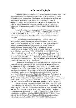 A Cura na Expiação
Lemos em Isaias, no capítulo 53: "Verdadeiramente Ele tomou sobre Si as
nossas enfermidades, e as nossas dores levou sobre Si." E no versículo 5: "Ele foi
ferido pelas nossas transgressões, e moído pelas nossas iniqüidades; o castigo que
nos traz a paz estava sobre Ele, e PELAS SUAS PISADURAS FOMOS
SARADOS." Quero unir isso com I Pedro 2.24: "Levando Ele mesmo em Seu
corpo os nossos pecados sobre ó madeiro, para que, mortos para os pecados,
pudéssemos viver para a justiça; e PELAS SUAS FERIDAS FOSTES SARA-

DOS."
Por estas Escrituras vemos a cura para o CORPO na mesma expiação que
vemos a salvação para a ALMA. A CURA ESTÁ NA EXPIAÇÃO. TEMOS A
CURA NA REDENÇÃO. Se somos salvos, devemos ser curados. Se somos
curados, devemos ser salvos. Nosso Senhor não fica satisfeito com uma meia

salvação.
Ao reconhecermos que a cura, tanto como a salvação, é nossa, não
precisamos de "chamar os presbíteros." não precisamos de "imposição das
mãos," não precisamos mais de "pedir no Nome de Jesus" o que já possuímos;
nem precisamos mais de dois de nós concordarmos em orar; porque, já
reconhecemos que estamos com SAÜDE. Já sabemos que estamos
LIBERTADOS DA ESCRAVIDÃO DE ENFERMIDADE E DOENÇA. Vemos
nosso Substituto, Jesus Cristo, FEITO ENFERMO E PECADO POR NÕS, e
sabemos que jamais devemos levar o fardo de pecado e enfermidade que Jesus
levou na cruz por nós. Reconhecemos a verdade de Mat. 8.17: "Ele tomou sobre

Si as nossas enfermidades
(fraquezas), e levou as nossas doenças."
Reconhecemos que Jesus, nosso Substituto, libertou, tanto nosso CORPO da enfermidade, como nossa ALMA do pecado.
Vemos nossas enfermidades, tanto como nossos pecados, colocados sobre
Jesus no Calvário, e reconhecemos que, se Jesus levou NOSSAS enfermidades e
NOSSAS doenças, NÃO PRECISAMOS MAIS DE AS LEVAR. Quero repetir:
"NOS, CRENTES, NÃO PRECISAMOS DE FICAR DOENTES. Deus deseja
que estejamos com saúde e fortes. Vemos nossos pecados perdoados e nossas
enfermidades saradas. Vemos libertação tanto para nosso CORPO como para
nossa ALMA. Começamos a cantar: "Bendize, ó minha alma, ao Senhor, e não te
esqueças de NENHUM DE SEUS BENEFÍCIOS." (A maioria de nós se esquece
de uma metade dos benefícios da expiação; Davi não se esqueceu.) É
Ele que
perdoa TODAS as tuas iniqüidades, e sara TODAS as tuas enfermidades, Salmo

103.2,3. Clamemos de uma vez: "PERDOA TODAS," e "SARA TODAS."
Por fim nós crentes sabemos porque Jesus disse: "Qual é mais fácil? dizer.
. . Estão perdoados os teus pecados, ou dizer-lhe: Levanta-te, e toma o teu leito, e
anda?" Marcos 2.9. Por fim "a alegria indizível e cheia de glória" de uma PLENA
SALVAÇÃO tem-nos tornado real. Vemos uma LIBERTAÇÃO COMPLETA.
Unimo-nos com Pedro em dizer: "Levando Ele mesmo em Seu corpo os nossos
pecados sobre o madeiro... pelas Suas FERIDAS FOSTES SARADOS." Vemos
tudo isso feito no Calvário. Somos libertados. Não há mais pecado nem mais
enfermidade. Ambos foram LEVADOS PELO SUBSTITUTO. É quando

 