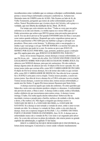 reconhecemos estas verdades que se começa a dissipar a enfermidade, nossas
pernas e nossos braços deformados começam a endireitar-se. Achamo-nos
libertados tanto de CORPO como de ALMA. Não ficamos ao lado de Jó, do
Velho Testamento, perigando que temos de sofrer enfermidades porque Jó
sofreu. Nunca! Reconhecemos que vivemos depois do Calvário, sob a graça e a

verdade, que nos liberta da maldição da lei, Deut. 28.58-61.
Faz tempo que certo ministro me disse: "Todas as vezes que oro pelos
enfermos se eu não caio doente, é a minha esposa ou o nosso filho que cai."
Então acrescentou que achava que DEVIA passar estas provações para provar
sua fé. Era seu dever provar-se fiel quando ENFERMO antes de Deus o usar para
curar outros quando enfermos. Respondi que seria vergonhoso pensar que eu
deveria experimentar o PECADO para me habilitar a pregar a salvação aos
pecadores. Disse mais a este homem: "A diferença entre a sua pregação e a
minha é que você prega e crê que TEM DE SOFRER e se mostrar fiel antes de
dizer ao próximo que pode ter a cura. Eu ensino ao povo que JESUS JÁ
SOFREU POR ELES E POR MIM, e que, portanto, podemos gozar a redenção

que Ele supriu para nós; que JESUS É O SUBSTITUTO, NÃO EU."
Jesus, levou nossas fraquezas, nossas doenças e nossas enfermidades, e o
que Ele levou, não temos nós de sofrer. SA-TANÁS NÃO PODE COLOCAR
LEGALMENTE SOBRE NOS O QUE DEUS COLOCOU SOBRE JESUS. Ele
adoeceu com NOSSAS doenças, para que nós sarássemos. Ele não conhecia
doença alguma antes de adoecer por nós. O objeto d Ele levar o pecado, foi o de
tornar justos todos que creriam nEle, como SEU CARREGADOR DE PECADO.
O objeto de Ele levar nossas doenças, foi o de tornar sãos todos os que creriam
nEle, como SEU CARREGADOR DE DOENÇAS. Sua obra de levar o pecado
fez a JUSTIÇA certa para a nova criação. Tomou nossos pecados, e assim nos
tornou justos. Sua obra de levar a doença fez a CURA certa para a nova criação.
Tomou nossas doenças, e assim nos tornou sãos; tomou nossas enfermidades, e

assim nos fez fortes. E agora Ele troca nossos fracassos por bom êxito.
A doença escraviza aquele que cuida dos enfermos. Os entes queridos que
lidam dia e noite com seus doentes perdem a alegria e o descanso. A enfermidade
não provém do amor, e Deus é amor. A doença rouba a saúde, rouba a felicidade,
rouba o dinheiro de que necessitamos para outras coisas. A doença é nossa
inimiga. É ladra. Ela rouba aquele doente tuberculoso! Sobreveio-lhe na
mocidade e tornou-o pesado para a família; encheu-o de cuidado e dúvida, medo
e dores, e lhe roubou a fé. Não digais a ninguém que doença assim é a
VONTADE DE DEUS. É a VONTADE DO ÓDIO; é a VONTADE DE
SATANÂS. Se a doença se tem tornado a vontade do amor, então o amor se tem
tornado em ódio. Se a doença é a vontade de Deus, então o céu está cheio de
doença. Jesus era a expressa imagem do Pai (Heb. 1.3), e ANDOU EM TODA
PARTE CURANDO TODOS OS ENFERMOS, Atos 10.38. A doença nem as
enfermidades nunca são a vontade do Pai. Crer nisto é ser enganado pelo adversário. Se a cura não estivesse no plano da redenção, não estaria jamais no grande

capítulo da substituição, o capítulo 53 de Isaias.
ISSO É A LIBERTAÇÃO QUE DESEJAMOS QUE ENCONTREIS, na
leitura desta mensagem. Concretizai-a e tereis saúde voltando imediatamente

 