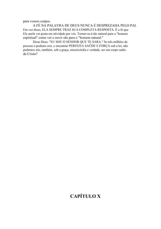 para vossos corpos.
A FÉ NA PALAVRA DE DEUS NUNCA É DESPREZADA PELO PAI.
Em vez disso, ELA SEMPRE TRAZ SUA COMPLETA RESPOSTA. É a fé que
Ele anela ver posta em atividade por vós. Tornar-se-á tão natural para o "homem

espiritual" como ver e ouvir são para o "homem natural."
Disse Deus: "EU SOU O SENHOR QUE TE SARA." Se três milhões de
pessoas o podiam crer, e encontrar PERFEITA SAÜDE E FORÇA sob a lei, não
podemos nós, também, sob a graça, misericórdia e verdade, ser um corpo sadio

de Cristo?

CAPÍTULO X

 