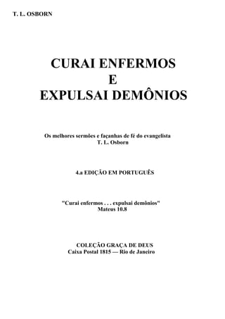 T. L. OSBORN

CURAI ENFERMOS
E
EXPULSAI DEMÔNIOS
Os melhores sermões e façanhas de fé do evangelista
T. L. Osborn

4.a EDIÇÃO EM PORTUGUÊS

"Curai enfermos . . . expulsai demônios"
Mateus 10.8

COLEÇÃO GRAÇA DE DEUS
Caixa Postal 1815 — Rio de Janeiro

 