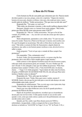 A Base da Fé Firme
Certo homem na fila de cura pediu que orássemos por ele. Parecia muito
duvidoso quanto a sua cura, porque, como ele o exprimiu: "Alguns dos maiores
homens de nosso país, durante os últimos vinte anos, têm orado por mim e nunca

recebi nada de melhora." Então acrescentou: "Por que meu ouvido não sara?"
Respondi-lhe: "Vai sarar, se você crer."
"Mas todos me disseram o mesmo, e não recebi melhora alguma deles."
Retruquei, falando como se o homem fosse muito indigno: "Meu irmão,

pensa que Deus QUER curar uma pessoa como VOCÊ?"
Respondeu ele: "Não sei." Então acrescentou: "Sei que se for de Sua
vontade, ELE PODE, mas — ora, isso deve ser uma das coisas que não é para a

gente saber."
Muito abruptamente, apontando-o com o dedo, disse: "E é por isso que
nunca foi curado. Nunca leu a Palavra de Deus por si mesmo; nem recebeu com
fé o que foi pregado na sua presença. Não sabe se Deus disse ou não que o iria
curar." Não tenho o costume de falar tão francamente a alguém diante da
assistência, mas sabia se este homem jamais recebesse a cura, deveria levá-lo a

saber a causa.
Então perguntei: "Você crê que seja a vontade de Deus cumprir Sua

promessa?"
Ele respondeu: "Ora, certamente creio."
Eu disse: Então, Ele tem prometido curá-lo, e se posso citar-lhe Sua

promessa, deve crer nEle e ficar curado agora e aqui mesmo."
Então comecei a citar algumas Escrituras acerca da cura de nossos corpos,
cada uma sendo uma promessa geral, por exemplo: "Eu sou o Senhor que TE
sara" (Êxodo 15.26); (dirigido a mais que três milhões de pessoas); "Pelas Suas
pisaduras fostes sarados" (I Pedro 2.24); e "Está ALGUÉM entre vós doente,
chame . . ." Tiago 5.14. Então perguntei: "Agora diante de todas estas Escrituras,
dirigidas a TODOS QUE SE QUEREM FIAR NELAS, não acha que Deus tanto

incluiu o Senhor como os demais?"
Respondeu ele: "Sim, acho que me incluiu."
Perguntei-lhe mais: "Então, Deus quer curar o senhor, mesmo O
SENHOR, desde o dia em que fez provisão para a cura de toda doença e de toda

enfermidade entre todo o povo?"
Respondeu ele enfaticamente: "Sim, eu creio que a cura é para mim, hoje

à noite. Nunca tinha visto isto desta maneira antes."
Parecia que seus olhos brilhavam com a luz da fé quando percebeu a

promessa da Palavra de Deus.
Depois de ele proferir essas palavras, reconheci que as circunstâncias
davam para orar em favor dele. E tinha apenas tocado no seu ouvido surdo
quando o som, como que estalo entrou e podia ouvir tão perfeitamente com esse

ouvido como com o outro.
Quando, por fim, soube o que Deus dissera acerca de TODA a
enfermidade e incapacidade, e tinha a coragem de fiar-se nessa Palavra e
declarar-se incluído no "ALGUÉM" de Tiago 5.14, no "TE" de Êxodo 15.26, e

 
